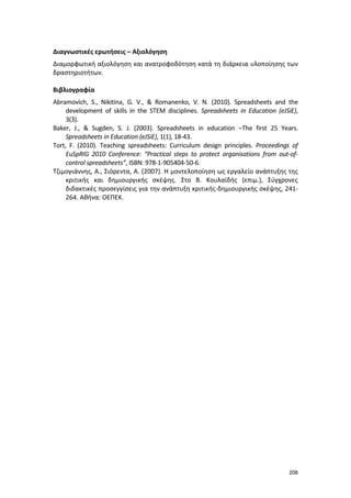 208
Διαγνωστικές ερωτήσεις – Αξιολόγηση
Διαμορφωτική αξιολόγηση και ανατροφοδότηση κατά τη διάρκεια υλοποίησης των
δραστηριοτήτων.
Βιβλιογραφία
Abramovich, S., Nikitina, G. V., & Romanenko, V. N. (2010). Spreadsheets and the
development of skills in the STEM disciplines. Spreadsheets in Education (eJSiE),
3(3).
Baker, J., & Sugden, S. J. (2003). Spreadsheets in education –The first 25 Years.
Spreadsheets in Education (eJSiE), 1(1), 18-43.
Tort, F. (2010). Teaching spreadsheets: Curriculum design principles. Proceedings of
EuSpRIG 2010 Conference: “Practical steps to protect organisations from out-of-
control spreadsheets”, ISBN: 978-1-905404-50-6.
Τζιμογιάννης, Α., Σιόρεντα, Α. (2007). Η μοντελοποίηση ως εργαλείο ανάπτυξης της
κριτικής και δημιουργικής σκέψης. Στο Β. Κουλαϊδής (επιμ.), Σύγχρονες
διδακτικές προσεγγίσεις για την ανάπτυξη κριτικής-δημιουργικής σκέψης, 241-
264. Αθήνα: ΟΕΠΕΚ.
 