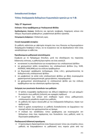 211
Εκπαιδευτικό Σενάριο
Τίτλος: Επεξεργασία δεδομένων Ευρωπαϊκών κρατών με το Υ.Φ.
Τάξη: ΣΤ’ Δημοτικού
Ενότητα: Λύνω προβλήματα με Υπολογιστικά Φύλλα
Εμπλεκόμενες έννοιες: Απόλυτες και σχετικές αναφορές, διαχείριση κελιών στο
πλέγμα, δημιουργία γραφημάτων, μορφοποίηση φύλλου εργασίας
Εκτιμώμενη Διάρκεια: 2 διδακτικές ώρες
Γενική περιγραφή σεναρίου
Οι μαθητές καλούνται με αφετηρία στοιχεία που τους δίνονται να δημιουργήσουν
διαγράμματα διαφόρων τύπων, να τα συγκρίνουν και να αξιολογήσουν πότε είναι
καταλληλότερο το κάθε ένα.
Προσδοκώμενα μαθησιακά αποτελέσματα
Σύμφωνα με το Πρόγραμμα Σπουδών, μετά την ολοκλήρωση της παρούσας
διδακτικής ενότητας, ο μαθητής/τρια πρέπει να είναι ικανός/ή
 να κατανοεί τη σπουδαιότητα των συναρτήσεων του υπολογιστικού φύλλου
 να χρησιμοποιεί απλές συναρτήσεις του υπολογιστικού φύλλου (π.χ. SUM,
AVERAGE, MAX,MIN) για την επίλυση προβλημάτων
 να δημιουργεί γραφήματα (ιστόγραμμα, πίτας κ.λπ.), χρησιμοποιώντας τα
δεδομένα ενός υπολογιστικού φύλλου
 να μορφοποιεί τα κελιά ενός υπολογιστικού φύλλου με βάση συγκεκριμένα
χαρακτηριστικά (γραμματοσειρά, χρώμα φόντου, περιγράμματα)
 να χρησιμοποιεί αποτελεσματικά το υπολογιστικό φύλλο για την επίλυση
προβλημάτων και την υλοποίηση σχεδίων έρευνας.
Εκτίμηση των γνωστικών δυσκολιών των μαθητών
 Ο τρόπος συγγραφής (αριθμητικών και άλλων) εκφράσεων «σε μια γραμμή»
δυσκολεύει τους μαθητές (τελεστές και ιεραρχίες πράξεων).
 Η συμμετοχή των κελιών αντί σταθερών τιμών στους μαθηματικούς
υπολογισμούς μπερδεύει συχνά τους μαθητές.
 Οι μαθητές δεν έχουν εξοικειωθεί με την επεξεργασία δεδομένων, πέραν των
αριθμητικών.
 Κατά τη χρήση συναρτήσεων οι μαθητές δυσκολεύονται να ξεχωρίσουν την
περιοχή κελιών που χρησιμοποιείται ως όρισμα.
 Η επιλογή του κατάλληλου τύπου γραφήματος για συγκεκριμένο σετ
δεδομένων είναι ένας παράγοντας που δυσκολεύει τους μαθητές κατά τη
δημιουργία γραφημάτων.
Παιδαγωγική-διδακτική προσέγγιση
 Η προτεινόμενη δραστηριότητα είναι διερευνητικού τύπου και επιτρέπει στους
μαθητές να διαμορφώσουν τη μαθησιακή τους πορεία μέσα από την
 