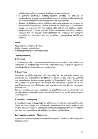 212
καθοδηγούμενη διερεύνηση των βημάτων της δραστηριότητας.
 Οι μαθητές δουλεύουν ομαδοσυνεργατικά (ομάδες 2-3 ατόμων) και
συμπληρώνουν ατομικά το φύλλο αξιολόγησης, το οποίο αποτελεί παραδοτέο
της δραστηριότητας όπως και το αρχείο που θα δημιουργηθεί.
 Ο ρόλος του διδάσκοντα είναι καθοδηγητικός-υποστηρικτικός της εργασίας και
συνεργασίας των μαθητών. Κατά τη διάρκεια της υλοποίησης ο εκπαιδευτικός
ελέγχει και παρακολουθεί την πορεία κάθε μαθητή και ομάδας, παρέχει
διευκρινίσεις και τεχνική ή γνωστική βοήθεια, όπου είναι απαραίτητο, στέκεται
διαμορφωτικά και παρέχει ανατροφοδότηση στις ενέργειες των μαθητών,
συντονίζει τις συζητήσεις και την παράθεση επιχειρημάτων μεταξύ των
μαθητών.
Μέσα
Λογισμικό Υπολογιστικών Φύλλων
Φύλλο Εργασίας των μαθητών
Βιντεοπροβολέας/Διαδραστικός πίνακας
Πορεία μαθήματος
1. Εισαγωγή
Ο εκπαιδευτικός κάνει εισαγωγή παρουσιάζοντας στους μαθητές τους στόχους του
μαθήματος και αναφέροντας συνοπτικά τη δραστηριότητα, τα βήματά της και τον
τρόπο εργασίας τους προκαλώντας το ενδιαφέρον.
2. Διερεύνηση
Διανέμεται το Φύλλο Εργασίας (ΦΕ) των μαθητών. Με αφετηρία άσκηση του
εγχειριδίου των Μαθηματικών (κεφάλαιο 45, σελίδα 23 του τετραδίου μαθητή),
που παρατίθεται η έκταση κάποιων κρατών της Ευρωπαϊκής Ένωσης, ζητείται από
τους μαθητές να μεταφέρουν τον πίνακα στο υπολογιστικό φύλλο και να τον
συμπληρώσουν με τους πληθυσμούς των κρατών αυτών, που θα τους εντοπίσουν
στο Διαδίκτυο.
Βρίσκουν σύνολο, μέσο όρο, μικρότερη και μεγαλύτερη τιμή και υπολογίζουν τα
σχετικά ποσοστά. Ακολούθως δημιουργούν διαγράμματα για οπτική αναπαράσταση
των δεδομένων.
3. Σύγκριση - Ολοκλήρωση
Ο εκπαιδευτικός, με τη συμμετοχή των μαθητών, συνοψίζει τις δραστηριότητες που
έγιναν και τους στόχους του μαθήματος. Πραγματοποιείται μικρή αναφορά στις
γνώσεις που αποκόμισαν οι μαθητές και ακολουθεί συζήτηση για τα πλεονεκτήματα
που παρέχουν τα υπολογιστικά φύλλα στην επίλυση προβλημάτων.
Διαγνωστικές ερωτήσεις – Αξιολόγηση
Διαμορφωτική αξιολόγηση και ανατροφοδότηση κατά τη διάρκεια υλοποίησης των
δραστηριοτήτων.
 