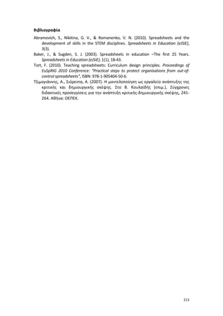 213
Βιβλιογραφία
Abramovich, S., Nikitina, G. V., & Romanenko, V. N. (2010). Spreadsheets and the
development of skills in the STEM disciplines. Spreadsheets in Education (eJSiE),
3(3).
Baker, J., & Sugden, S. J. (2003). Spreadsheets in education –The first 25 Years.
Spreadsheets in Education (eJSiE), 1(1), 18-43.
Tort, F. (2010). Teaching spreadsheets: Curriculum design principles. Proceedings of
EuSpRIG 2010 Conference: “Practical steps to protect organisations from out-of-
control spreadsheets”, ISBN: 978-1-905404-50-6.
Τζιμογιάννης, Α., Σιόρεντα, Α. (2007). Η μοντελοποίηση ως εργαλείο ανάπτυξης της
κριτικής και δημιουργικής σκέψης. Στο Β. Κουλαϊδής (επιμ.), Σύγχρονες
διδακτικές προσεγγίσεις για την ανάπτυξη κριτικής-δημιουργικής σκέψης, 241-
264. Αθήνα: ΟΕΠΕΚ.
 