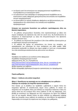 217
 να εξηγούν γιατί ένα αντικείμενο του προγραμματιστικού περιβάλλοντος
συμπεριφέρεται με συγκεκριμένο τρόπο
 να κωδικοποιούν έναν αλγόριθμο σε προγραμματιστικό περιβάλλον και να
αναπτύσσουν μικρές εφαρμογές χρησιμοποιώντας ένα εκπαιδευτικό περιβάλλον
οπτικού προγραμματισμού
 να εξοικειωθούν με τεχνικές διόρθωσης σφαλμάτων και βελτιστοποίησης των
προγραμμάτων που αναπτύσσουν στο εκπαιδευτικό περιβάλλον
προγραμματισμού
Εκτίμηση των γνωστικών δυσκολιών των μαθητών: προϋπάρχουσες ιδέες και
βασικές παρανοήσεις
 Οι μαθητές αντιμετωπίζουν δυσκολίες στον προσανατολισμό με βάση ένα
σημείο αναφοράς που βρίσκεται έξω από τον εαυτό τους. Πχ δυσκολεύονται να
διακρίνουν το δεξιά-αριστερά ως προς ένα άτομο/αντικείμενο που βρίσκεται
ακριβώς απέναντί τους.
 Οι μαθητές του δημοτικού δεν γνωρίζουν ή δεν είναι καθόλου εξοικειωμένοι με
το καρτεσιανό σύστημα συντεταγμένων.
 Οι μαθητές θα πρέπει να κατανοήσουν την έννοια του σεναρίου, ως
προγράμματος και ειδικότερα ότι είναι ανεξάρτητο για κάθε μορφή. Κάθε
αντικείμενο ακολουθεί τις οδηγίες που έχουν γραφεί γι' αυτό και η συμπεριφορά
του είναι αποτέλεσμα αποκλειστικά και μόνο αυτών των οδηγιών.
Μέσα
Πρόσβαση στο Διαδίκτυο για εκτέλεση οnline εφαρμογών
Περιβάλλον Προγραμματισμού Scratch
Εφαρμογή drive_the_car_incomplete.sb
(http://eprl.korinthos.uop.gr/odekptpe/D4_drive_the car_incomplete.sb και
http://eprl.korinthos.uop.gr/odekptpe/D4_drive_the car_completed.sb)
Φύλλο εργασίας των μαθητών
Φύλλο καταγραφής σχεδιασμού/ενεργειών τροποποίησης του προγράμματος
Πορεία μαθήματος
Μέρος Ι – Ανάλυση ενός απλού παιχνιδιού
Φάση 1. Προσέλκυση της προσοχής και του ενδιαφέροντος των μαθητών –
Παίζουμε και συζητάμε για παιχνίδια προσανατολισμού
Στον πίνακα -με τη βοήθεια του προβολέα- εμφανίζεται η αρχική πίστα του
παιχνιδιού light-bot. Ο εκπαιδευτικός εξηγεί στους μαθητές το σκοπό του
παιχνιδιού και τα σύμβολα. Κάνει μία επίδειξη του παιχνιδιού παίζοντας ο ίδιος την
πρώτη πίστα και στη συνέχεια δίνει στους μαθητές το URL της εφαρμογής, τους
βοηθά να εντοπίσουν την εφαρμογή και τους ενημερώνει ότι έχουν στη διάθεσή
τους 10' για παιχνίδι. Μπορεί επίσης να κάνει επίδειξη της εφαρμογής Ladybug
Maze και επιτρέψει στους μαθητές να επιλέξουν με ποια θέλουν να ασχοληθούν.
Παρουσιάζει σε συντομία την πορεία και τους στόχους του μαθήματος.
 