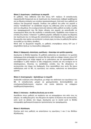 218
Φάση 2. Διερεύνηση – Αναλύουμε το παιχνίδι
Οι μαθητές –που κάθονται ανά δύο στους Η/Υ- παίζουν. Ο εκπαιδευτικός
παρακολουθεί διακριτικά και σε περίπτωση που διαπιστώσει σοβαρά προβλήματα
στο σε θέματα επιλογής των εντολών προσανατολισμού, ζητά από τους μαθητές να
παίξουν ένα βιωματικό παιχνίδι. Επιλέγει ένα μαθητή στο ρόλο του ρομπότ ο
οποίος “τοποθετείται” σε κατάλληλο σημείο της αίθουσας ώστε να είναι ορατός
από την ολομέλεια. Στη συνέχεια ζητά από κάποιον άλλο μαθητή να παίξει το ρόλο
του προγραμματιστή που θα δώσει οδηγίες στο ρομπότ να κατευθυνθεί σε
συγκεκριμένη θέση που θα υποδείξει ο εκπαιδευτικός. Προβάλλει στον πίνακα τις
εντολές στις οποίες “υπακούει” ο μαθητής ρομπότ, καθορίζει το μήκος του βήματος
(σε περίπτωση που το πάτωμα δεν αποτελείται από πλακάκια ίδιου μεγέθους) και
διευκρινίζει πώς πρέπει να εκτελεστεί η κίνηση προς τα πίσω (ο μαθητής θα πρέπει
να κινηθεί με την πλάτη, όπισθεν).
Μετά από το βιωματικό παιχνίδι, οι μαθητές επιστρέφουν στους Η/Υ για ν'
ασχοληθούν ξανά με τις παιγνιώδεις εφαρμογές.
Φάση 3. Εφαρμογή, υλοποίηση, εμπέδωση – Απαντάμε στο φύλλο εργασίας
Διανέμεται το Φύλλο Εργασίας. Οι μαθητές καλούνται να «ανοίξουν» το ημιτελές
πρόγραμμα (ένα αντίγραφο του οποίου θα ήταν καλό να υπάρχει τοπικά, στους Η/Υ
του εργαστηρίου) με στόχο αρχικά να το μελετήσουν και να προσπαθήσουν να
καταλάβουν τι ρόλο παίζουν οι ήδη υπάρχουσες εντολές και στη συνέχεια να το
ολοκληρώσουν, δίνοντας τις κατάλληλες εντολές που θα οδηγήσουν το
αυτοκινητάκι στο τέρμα της διαδρομής. Στην προσπάθειά τους αυτή, θα έχουν
καθοδήγηση από το ΦΕ, τις ερωτήσεις του οποίου, καλούνται να απαντήσουν
γραπτά.
Φάση 4. Αναστοχασμός – Σχολιάζουμε το παιχνίδι
Ακολουθεί συζήτηση στην ολομέλεια, με στόχο την απάντηση των ερωτήσεων του
ΦΕ. Ο εκπαιδευτικός μπορεί να χρησιμοποιήσει βιντεοπροβολέα για
επισήμανση/διαλεύκανση σημείων στα οποία φαίνεται να υπάρχουν
προβλήματα/παρανοήσεις.
Φάση 5. Επέκταση – Ανάθεση δουλειάς για το σπίτι
Ανατίθεται στους μαθητές να σκεφτούν και να καταγράψουν στο σπίτι τους τις
οδηγίες -σε καθομιλουμένη- που θεωρούν ότι πρέπει να δώσουν στο αυτοκινητάκι,
ώστε αυτό να φτάσει στο τέρμα. Διανέμεται για το σκοπό αυτό το Φύλλο
καταγραφής σχεδιασμού/ενεργειών τροποποίησης του προγράμματος.
Φάση 6. Αξιολόγηση
Ζητείται από τους μαθητές να απαντήσουν τις ερωτήσεις 1 και 2 του Φύλλου
Αξιολόγησης.
 