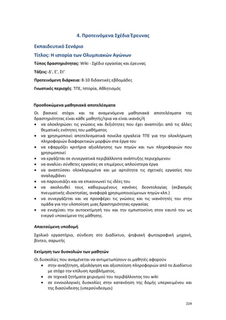 224
4. Προτεινόμενα Σχέδια Έρευνας
Εκπαιδευτικό Σενάριο
Τίτλος: Η ιστορία των Ολυμπιακών Αγώνων
Τύπος δραστηριότητας: Wiki - Σχέδιο εργασίας και έρευνας
Τάξεις: Δ’, Ε’, Στ’
Προτεινόμενη διάρκεια: 8-10 διδακτικές εβδομάδες
Γνωστικές περιοχές: ΤΠΕ, Ιστορία, Αθλητισμός
Προσδοκώμενα μαθησιακά αποτελέσματα
Οι βασικοί στόχοι και τα αναμενόμενα μαθησιακά αποτελέσματα της
δραστηριότητας είναι κάθε μαθητής/τρια να είναι ικανός/ή
 να ολοκληρώσει τις γνώσεις και δεξιότητες που έχει αναπτύξει από τις άλλες
θεματικές ενότητες του μαθήματος
 να χρησιμοποιεί αποτελεσματικά ποικίλα εργαλεία ΤΠΕ για την ολοκλήρωση
πληροφοριών διαφορετικών μορφών στα έργα του
 να εφαρμόζει κριτήρια αξιολόγησης των πηγών και των πληροφοριών που
χρησιμοποιεί
 να εργάζεται σε συνεργατικά περιβάλλοντα ανάπτυξης περιεχόμενου
 να αναλύει σύνθετες εργασίες σε επιμέρους απλούστερα έργα
 να αναπτύσσει ολοκληρωμένα και με αρτιότητα τις σχετικές εργασίες που
αναλαμβάνει
 να παρουσιάζει και να επικοινωνεί τις ιδέες του
 να ακολουθεί τους καθιερωμένους κανόνες δεοντολογίας (σεβασμός
πνευματικής ιδιοκτησίας, αναφορά χρησιμοποιούμενων πηγών κλπ.)
 να συνεργάζεται και να προσφέρει τις γνώσεις και τις ικανότητές του στην
ομάδα για την υλοποίηση μιας δραστηριότητας-εργασίας
 να ενισχύσει την αυτοεκτίμησή του και την εμπιστοσύνη στον εαυτό του ως
ενεργό υποκείμενο της μάθησης.
Απαιτούμενη υποδομή
Σχολικό εργαστήριο, σύνδεση στο Διαδίκτυο, ψηφιακή φωτογραφική μηχανή,
βίντεο, σαρωτής
Εκτίμηση των δυσκολιών των μαθητών
Οι δυσκολίες που αναμένεται να αντιμετωπίσουν οι μαθητές αφορούν
 στην αναζήτηση, αξιολόγηση και αξιοποίηση πληροφοριών από το Διαδίκτυο
με στόχο την επίλυση προβλήματος.
 σε τεχνικά ζητήματα χειρισμού του περιβάλλοντος του wiki
 σε εννοιολογικές δυσκολίες στην κατανόηση της δομής υπερκειμένου και
της διασύνδεσης (υπερσύνδεσμοι)
 