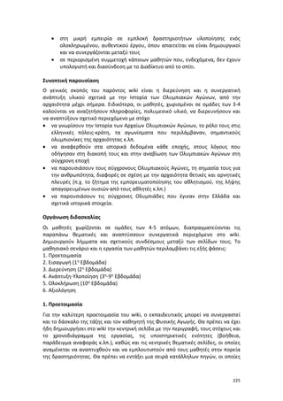 225
 στη μικρή εμπειρία σε εμπλοκή δραστηριοτήτων υλοποίησης ενός
ολοκληρωμένου, αυθεντικού έργου, όπου απαιτείται να είναι δημιουργικοί
και να συνεργάζονται μεταξύ τους
 σε περιορισμένη συμμετοχή κάποιων μαθητών που, ενδεχόμενα, δεν έχουν
υπολογιστή και διασύνδεση με το Διαδίκτυο από το σπίτι.
Συνοπτική παρουσίαση
Ο γενικός σκοπός του παρόντος wiki είναι η διερεύνηση και η συνεργατική
ανάπτυξη υλικού σχετικά με την Ιστορία των Ολυμπιακών Αγώνων, από την
αρχαιότητα μέχρι σήμερα. Ειδικότερα, οι μαθητές, χωρισμένοι σε ομάδες των 3-4
καλούνται να αναζητήσουν πληροφορίες, πολυμεσικό υλικό, να διερευνήσουν και
να αναπτύξουν σχετικό περιεχόμενο με στόχο
 να γνωρίσουν την Ιστορία των Αρχαίων Ολυμπιακών Αγώνων, το ρόλο τους στις
ελληνικές πόλεις-κράτη, τα αγωνίσματα που περιλάμβαναν, σημαντικούς
ολυμπιονίκες της αρχαιότητας κ.λπ.
 να αναφερθούν στα ιστορικά δεδομένα κάθε εποχής, στους λόγους που
οδήγησαν στη διακοπή τους και στην αναβίωση των Ολυμπιακών Αγώνων στη
σύγχρονη εποχή
 να παρουσιάσουν τους σύγχρονους Ολυμπιακούς Αγώνες, τη σημασία τους για
την ανθρωπότητα, διαφορές σε σχέση με την αρχαιότητα θετικές και αρνητικές
πλευρές (π.χ. το ζήτημα της εμπορευματοποίησης του αθλητισμού, της λήψης
απαγορευμένων ουσιών από τους αθλητές κ.λπ.)
 να παρουσιάσουν τις σύγχρονες Ολυμπιάδες που έγιναν στην Ελλάδα και
σχετικά ιστορικά στοιχεία.
Οργάνωση διδασκαλίας
Οι μαθητές χωρίζονται σε ομάδες των 4-5 ατόμων, διαπραγματεύονται τις
παραπάνω θεματικές και αναπτύσσουν συνεργατικά περιεχόμενο στο wiki.
Δημιουργούν λήμματα και σχετικούς συνδέσμους μεταξύ των σελίδων τους. Το
μαθησιακό σενάριο και η εργασία των μαθητών περιλαμβάνει τις εξής φάσεις:
1. Προετοιμασία
2. Εισαγωγή (1η Εβδομάδα)
3. Διερεύνηση (2η Εβδομάδα)
4. Ανάπτυξη-Υλοποίηση (3η-9η Εβδομάδα)
5. Ολοκλήρωση (10η Εβδομάδα)
6. Αξιολόγηση
1. Προετοιμασία
Για την καλύτερη προετοιμασία του wiki, ο εκπαιδευτικός μπορεί να συνεργαστεί
και το δάσκαλο της τάξης και τον καθηγητή της Φυσικής Αγωγής. Θα πρέπει να έχει
ήδη δημιουργήσει στο wiki την κεντρική σελίδα με την περιγραφή, τους στόχους και
το χρονοδιάγραμμα της εργασίας, τις υποστηρικτικές ενότητες (βοήθεια,
παράδειγμα αναφοράς κ.λπ.), καθώς και τις κεντρικές θεματικές σελίδες, οι οποίες
αναμένεται να αναπτυχθούν και να εμπλουτιστούν από τους μαθητές στην πορεία
της δραστηριότητας. Θα πρέπει να εντάξει μια σειρά κατάλληλων πηγών, οι οποίες
 