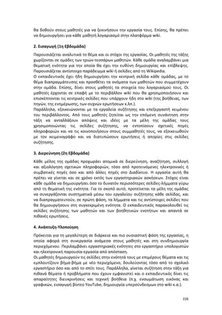 226
θα δοθούν στους μαθητές για να ξεκινήσουν την εργασία τους. Επίσης, θα πρέπει
να δημιουργήσει για κάθε μαθητή λογαριασμό στην πλατφόρμα wiki.
2. Εισαγωγή (1η Εβδομάδα)
Παρουσιάζεται αναλυτικά το θέμα και οι στόχοι της εργασίας. Οι μαθητές της τάξης
χωρίζονται σε ομάδες των τριών-τεσσάρων μαθητών. Κάθε ομάδα αναλαμβάνει μια
θεματική ενότητα για την οποία θα έχει την ευθύνη δημιουργίας και επίβλεψης.
Παρουσιάζεται αντίστοιχο παράδειγμα wiki ή σελίδες από τη Wikipedia.
Ο εκπαιδευτικός έχει ήδη δημιουργήσει την κεντρική σελίδα κάθε ομάδας, με το
θέμα διαπραγμάτευσης και προσθέτει τα ονόματα των μαθητών που συμμετέχουν
στην ομάδα. Επίσης, δίνει στους μαθητές τα στοιχεία του λογαριασμού τους. Οι
μαθητές έρχονται σε επαφή με το περιβάλλον wiki που θα χρησιμοποιήσουν και
επισκέπτονται τις κεντρικές σελίδες που υπάρχουν ήδη στο wiki (της βοήθειας, των
πηγών, της ενημέρωσης, των συχνών ερωτήσεων κ.λπ.).
Παράλληλα, εξοικειώνονται με τα εργαλεία συζήτησης και επεξεργαστή κειμένου
του περιβάλλοντος. Από τους μαθητές ζητείται ως την επόμενη συνάντηση στην
τάξη να ανταλλάξουν απόψεις και ιδέες με τα μέλη της ομάδας τους
χρησιμοποιώντας τις σελίδες συζήτησης, να εντοπίσουν σχετικές πηγές
πληροφοριών και να τις κοινοποιήσουν στους συμμαθητές τους, να εξοικειωθούν
με τον κειμενογράφο και να διατυπώσουν ερωτήσεις ή απορίες στις σελίδες
συζήτησης.
3. Διερεύνηση (2η Εβδομάδα)
Κάθε μέλος της ομάδας προχωράει ατομικά σε διερεύνηση, αναζήτηση, συλλογή
και αξιολόγηση σχετικών πληροφοριών, τόσο από προτεινόμενες ηλεκτρονικές ή
συμβατικές πηγές όσο και από άλλες πηγές στο Διαδίκτυο. Η εργασία αυτή θα
πρέπει να γίνεται και σε χρόνο εκτός των εργαστηριακών ασκήσεων. Στόχος είναι
κάθε ομάδα να δημιουργήσει όσο το δυνατόν περισσότερες σελίδες-λήμματα γύρω
από τη θεματική της ενότητα. Για το σκοπό αυτό, προτείνεται τα μέλη της ομάδας
να συνεργάζονται συστηματικά μέσω του εργαλείου συζήτησης κάθε σελίδας, και
να διαπραγματευτούν, σε πρώτη φάση, τα λήμματα και τις αντίστοιχες σελίδες που
θα δημιουργήσουν στη συγκεκριμένη ενότητα. Ο εκπαιδευτικός παρακολουθεί τις
σελίδες συζήτησης των μαθητών και των βοηθητικών ενοτήτων και απαντά σε
πιθανές ερωτήσεις.
4. Ανάπτυξη-Υλοποίηση
Πρόκειται για τη μεγαλύτερη σε διάρκεια και πιο ουσιαστική φάση της εργασίας, η
οποία αφορά στη συνεργασία ανάμεσα στους μαθητές και στη συνδημιουργία
περιεχόμενου. Περιλαμβάνει εργαστηριακές ενότητες στο εργαστήριο υπολογιστών
και ηλεκτρονική παρουσία-εργασία από απόσταση.
Οι μαθητές δημιουργούν τις σελίδες στην ενότητά τους με επιμέρους θέματα και τις
εμπλουτίζουν βήμα-βήμα με νέο περιεχόμενο, δουλεύοντας τόσο από το σχολικό
εργαστήριο όσο και από το σπίτι τους. Παράλληλα, γίνεται συζήτηση στην τάξη για
πιθανά θέματα ή προβλήματα που έχουν εμφανιστεί και ο εκπαιδευτικός δίνει τις
απαραίτητες διευκρινήσεις και τεχνική βοήθεια (π.χ. ενσωμάτωση εικόνας και
γραφικών, εισαγωγή βίντεο YouTube, δημιουργία υπερσύνδεσμων στο wiki κ.α.).
 