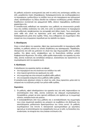 227
Οι μαθητές συζητούν συστηματικά (και από το σπίτι) στις αντίστοιχες σελίδες του
wiki, μοιράζονται πηγές πληροφοριών, διαπραγματεύονται και συνδιαμορφώνουν
το περιεχόμενο, εμπλουτίζουν τις σελίδες τους με νέο περιεχόμενο και πολυμεσικό
υλικό, προσδιορίζουν τις λέξεις κλειδιά και εισάγουν συνδέσμους μεταξύ σελίδων
διορθώνουν συντακτικά και γραμματικά λάθη, κάνουν παρεμβάσεις αισθητικού
χαρακτήρα κ.λπ..
Ο εκπαιδευτικός καθοδηγεί και προτρέπει τους μαθητές να επικοινωνούν μεταξύ
τους στις σελίδες συζήτησης του wiki, έτσι ώστε να αναπτύσσουν το περιεχόμενο
τους αυθεντικά, αποφεύγοντας την αντιγραφή από άλλες πηγές. Τους υποστηρίζει
ώστε κάθε νέο υλικό να προκύπτει μετά από σύνθεση, προσαρμογή και
διαπραγμάτευση μέσα στην ομάδα. Τέλος, τους ενθαρρύνει να συμμετέχουν όλοι
ενεργά και τους ενημερώνει περιοδικά για την πρόοδο του έργου.
5. Ολοκλήρωση
Είναι η τελική φάση της εργασίας. Αφού έχει οριστικοποιηθεί το περιεχόμενο κάθε
σελίδας, οι μαθητές κάνουν τις τελικές διορθώσεις και προσαρμογές. Παράλληλα,
πλοηγούνται στο wiki και μελετούν το υλικό που έχει δημιουργηθεί από τις άλλες
ομάδες. Στη φάση αυτή, αποφασίζουν για τη διασύνδεση σελίδων μεταξύ
διαφορετικών θεματικών. Στο τέλος, κάθε ομάδα παρουσιάζει την εργασία της στην
τάξη, γίνεται συζήτηση και ανταλλαγή απόψεων, ανασκόπηση και προκύπτουν τα
συμπεράσματα από την εργασία αυτή.
6. Αξιολόγηση
Η αξιολόγηση της εργασίας πρέπει να αφορά
 στο περιεχόμενο και στη ποιότητα των σελίδων του wiki
 στην τεχνική αρτιότητα και οργάνωση του wiki
 στη συμμετοχή και στην ατομική συμβολή κάθε μαθητή
 στη συνεργασία ανάμεσα στους μαθητές κάθε ομάδας.
Ο εκπαιδευτικός αξιοποιεί επίσης το υλικό του wiki, όπως προκύπτει μέσα από το
ιστορικό και τη συζήτηση μεταξύ των μελών κάθε ομάδας.
Σημειώσεις
1. Οι μαθητές, αφού ολοκληρώσουν την εργασία τους στο wiki, παρουσιάζουν τα
αποτελέσματα στην τάξη, γίνεται συζήτηση και εξαγωγή συμπερασμάτων.
Επιπρόσθετα, μπορεί να γίνει σχετική εκδήλωση στο σχολείο με τη συμμετοχή
ειδικών, εκπαιδευτικών και γονέων.
2. Η ανατροφοδότηση από τους μαθητές και η αυτοαξιολόγηση της συμμετοχής
τους είναι σημαντικά εργαλεία και μπορούν να συμβάλουν στη βελτίωση του
αποτελέσματος μελλοντικών δραστηριοτήτων του τύπου αυτού. Οι μαθητές
συμπληρώνουν ένα έντυπο ή ηλεκτρονικό ερωτηματολόγιο με ερωτήσεις
σχετικά με τα αποτελέσματα της ενασχόλησής τους με το wiki, τις δυσκολίες που
συνάντησαν, τα στοιχεία που τους έκαναν εντύπωση κ.λπ.
 