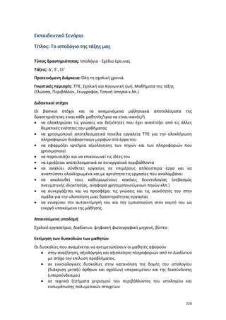 228
Εκπαιδευτικό Σενάριο
Τίτλος: Το ιστολόγιο της τάξης μας
Τύπος δραστηριότητας: Ιστολόγιο - Σχέδιο έρευνας
Τάξεις: Δ’, Ε’, Στ’
Προτεινόμενη διάρκεια: Όλη τη σχολική χρονιά
Γνωστικές περιοχές: ΤΠΕ, Σχολική και Κοινωνική ζωή, Μαθήματα της τάξης
(Γλώσσα, Περιβάλλον, Γεωγραφία, Τοπική Ιστορία κ.λπ.)
Διδακτικοί στόχοι
Οι βασικοί στόχοι και τα αναμενόμενα μαθησιακά αποτελέσματα της
δραστηριότητας είναι κάθε μαθητής/τρια να είναι ικανός/ή
 να ολοκληρώσει τις γνώσεις και δεξιότητες που έχει αναπτύξει από τις άλλες
θεματικές ενότητες του μαθήματος
 να χρησιμοποιεί αποτελεσματικά ποικίλα εργαλεία ΤΠΕ για την ολοκλήρωση
πληροφοριών διαφορετικών μορφών στα έργα του
 να εφαρμόζει κριτήρια αξιολόγησης των πηγών και των πληροφοριών που
χρησιμοποιεί
 να παρουσιάζει και να επικοινωνεί τις ιδέες του
 να εργάζεται αποτελεσματικά σε συνεργατικά περιβάλλοντα
 να αναλύει σύνθετες εργασίες σε επιμέρους απλούστερα έργα και να
αναπτύσσει ολοκληρωμένα και με αρτιότητα τις εργασίες που αναλαμβάνει
 να ακολουθεί τους καθιερωμένους κανόνες δεοντολογίας (σεβασμός
πνευματικής ιδιοκτησίας, αναφορά χρησιμοποιούμενων πηγών κλπ.)
 να συνεργάζεται και να προσφέρει τις γνώσεις και τις ικανότητές του στην
ομάδα για την υλοποίηση μιας δραστηριότητας-εργασίας
 να ενισχύσει την αυτοεκτίμησή του και την εμπιστοσύνη στον εαυτό του ως
ενεργό υποκείμενο της μάθησης.
Απαιτούμενη υποδομή
Σχολικό εργαστήριο, Διαδίκτυο, ψηφιακή φωτογραφική μηχανή, βίντεο
Εκτίμηση των δυσκολιών των μαθητών
Οι δυσκολίες που αναμένεται να αντιμετωπίσουν οι μαθητές αφορούν
 στην αναζήτηση, αξιολόγηση και αξιοποίηση πληροφοριών από το Διαδίκτυο
με στόχο την επίλυση προβλήματος.
 σε εννοιολογικές δυσκολίες στην κατανόηση της δομής του ιστολογίου
(διάκριση μεταξύ άρθρων και σχολίων) υπερκειμένου και της διασύνδεσης
(υπερσύνδεσμοι)
 σε τεχνικά ζητήματα χειρισμού του περιβάλλοντος του ιστολογίου και
ενσωμάτωσης πολυμεσικών στοιχείων
 