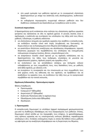 229
 στη μικρή εμπειρία των μαθητών σχετικά με τη συνεργατική υλοποίηση
δραστηριοτήτων με στόχο την ανάπτυξη ενός ολοκληρωμένου, αυθεντικού
έργου
 σε ενδεχόμενα περιορισμένη συμμετοχή κάποιων μαθητών που δεν
διαθέτουν υπολογιστή και διασύνδεση με το Διαδίκτυο από το σπίτι.
Συνοπτική παρουσίαση
Η δραστηριότητα αυτή εντάσσεται στην ενότητα της υλοποίησης σχεδίων εργασίας
(projects) και εξελίσσεται σε όλη τη σχολική χρονιά. Ο γενικός σκοπός είναι ο
σχεδιασμός, η ανάπτυξη και συντήρηση του ιστολογίου της τάξης από τους ίδιους
μαθητές. Ειδικότερα, οι μαθητές καλούνται
 να υλοποιήσουν ατομικές και ομαδικές εργασίες που αναθέτει ο εκπαιδευτικός,
να συλλέξουν ποικίλο υλικό από πηγές (συμβατικές και δικτυακές), να
διερευνήσουν και να διαπραγματευτούν θέματα από διάφορα μαθήματα
 να αναπτύξουν δεξιότητες αναζήτησης και αξιολόγησης πληροφοριών, τεχνικές
δεξιότητες χειρισμού του περιβάλλοντος του ιστολογίου και ενσωμάτωσης
πολυμεσικών στοιχείων (εικόνες, βίντεο, υπερσύνδεσμοι) κ.λπ.
 να αναρτήσουν ποικίλο υλικό σχετικό με τις σχολικές εκδηλώσεις και τις
δραστηριότητες της τάξης τους (εκδρομές, επισκέψεις σε μουσεία και
αρχαιολογικούς χώρους, σχολικές γιορτές και ημερίδες κ.λπ.)
 να συζητήσουν και να ανταλλάξουν απόψεις για ζητήματα ειδικού
ενδιαφέροντος με τους συμμαθητές τους, τους δασκάλους τους, με μαθητές
από άλλα σχολεία, με ειδικούς κ.λπ.
 να συνεχίσουν τη συνεργασία και την επικοινωνία με τους συμμαθητές τους
από χώρους εκτός της αίθουσας και του σχολείου, να προβάλουν και να
αναδείξουν τις εργασίες τους, να συνδέσουν την τάξη τους με το οικογενειακό
περιβάλλον και την τοπική κοινωνία,.
Οργάνωση διδασκαλίας - Προτεινόμενη πορεία
Φάσεις-διάρθρωση
 Προετοιμασία
 Εισαγωγή (1η Εβδομάδα)
 Διερεύνηση (2η Εβδομάδα)
 Ανάπτυξη-Υλοποίηση (όλο το σχολικό έτος)
 Ολοκλήρωση (τελευταία Εβδομάδα)
 Αξιολόγηση
1. Προετοιμασία
Ο εκπαιδευτικός δημιουργεί το ιστολόγιο (αρχικό περίγραμμα) χρησιμοποιώντας
μια από τις διαθέσιμες πλατφόρμες και τους λογαριασμούς των μαθητών. Επίσης,
δημιουργεί ειδική σελίδα με την περιγραφή, τους στόχους, το χρονοδιάγραμμα,
τους τρόπους εργασίας και τις υποστηρικτικές ενότητες (βοήθεια, παραδείγματα
ιστολογίων κ.λπ.). Εντάσσει επιλεγμένες πηγές οι οποίες θα δοθούν στους μαθητές
ως αφετηρία για την αναζήτηση πληροφοριών και τη διερεύνηση του θέματος.
 