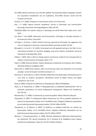 24
CEC (2006). Βασικές ικανότητες για τη δια βίου μάθηση. Ένα Ευρωπαϊκό πλαίσιο αναφοράς. Σύσταση
του Ευρωπαϊκού Κοινοβουλίου και του Συμβούλιου, 30.12.2006, Brussels: Council and the
European Commission.
Jonassen, D. H. (2006). Computers as mind tools for schools. NJ: Prentice Hall.
Katz, I. R. (2005). Beyond technical competence: Literacy in information and communication
technology. Educational Technology Magazine, 45(6), 144-147.
PISA/OECD (2005). Are students ready for a technology-rich world? What PISA studies tell us. Paris:
OECD.
Van Weert T. (ed.) (2000). Information and Communication Technology in secondary education. A
Curriculum for schools. Unesco/IFIP.
Herrington, J., & Kervin, L. (2007). Authentic learning supported by technology: Ten suggestions and
cases of integration in classrooms. Educational Media International, 44(3), 219-236.
McLoughlin C. & Lee M. J. W. (2010). Personalised and self-regulated learning in the Web 2.0 era:
International exemplars of innovative pedagogy using social software. Australasian Journal of
Educational Technology 26(1), 28-43.
O’Reilly, T. (2007). What is Web 2.0: Design patterns and business models for the next generation of
software. Communications & Strategies, 65(1), 17-37.
Papert, S. (1980). Νοητικές Θύελλες: Παιδιά, ηλεκτρονικοί υπολογιστές και δυναμικές ιδέες, Εκδόσεις
Οδυσσέας (Ελληνική μετάφραση 1991)
Ravenscroft, A. (2009) Social software, Web 2.0 and learning: status and implications of an evolving
paradigm. Journal of Computer Assisted Learning 25, 1-5.
Roussinos, D., & Jimoyiannis, A. (2011). Blended collaborative learning through a wiki-based project: A
case study on students’ perceptions, International Journal of Digital Literacy and Digital
Competence, 2(3), 15-30.
Κόμης, B. (2005). Εισαγωγή στη Διδακτική της Πληροφορικής, Αθήνα: Κλειδάριθμος.
Κόμης, Β., & Τζιμογιάννης, Α. (2006). Ο Προγραμματισμός ως μαθησιακή δραστηριότητα: από τις
εμπειρικές προσεγγίσεις στη γνώση παιδαγωγικού περιεχομένου, Θέματα στην Εκπαίδευση,
7(3), 229-255.
Μικρόπουλος, Τ. Α. (2006). Ο υπολογιστής ως γνωστικό εργαλείο. Αθήνα: Ελληνικά Γράμματα.
Τζιμογιάννης, Α. (2007). Το παιδαγωγικό πλαίσιο αξιοποίησης των ΤΠΕ ως εργαλείο ανάπτυξης της
κριτικής και δημιουργικής σκέψης. Στο Β. Κουλαϊδής (επιμ.), Σύγχρονες διδακτικές προσεγγίσεις
για την ανάπτυξη κριτικής-δημιουργικής σκέψης, 333-354. Αθήνα: ΟΕΠΕΚ.
Τζιμογιάννης, Α., & Σιόρεντα, Α. (2007). Το Διαδίκτυο ως εργαλείο ανάπτυξης της κριτικής και
δημιουργικής σκέψης. στο Β. Κουλαϊδής (επιμ.), Σύγχρονες διδακτικές προσεγγίσεις για την
ανάπτυξη κριτικής-δημιουργικής σκέψης, 355-374. Αθήνα: ΟΕΠΕΚ.
Φεσάκης, Γ., & Δημητρακοπούλου, Α., (2009). Μοντέλα σχεδιασμού μαθησιακών δραστηριοτήτων
που αξιοποιούν ΤΠΕ: Κριτική επισκόπηση. Στο Α. Κοντάκος & Φ. Καλαβάσης (επιμ). Θέματα
εκπαιδευτικού σχεδιασμού, Τόμος 3ος, 311-341, Εκδόσεις Ατραπός.
 