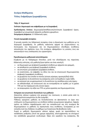 28
Σενάριο Μαθήματος
Τίτλος: Εκφράζομαι ζωγραφίζοντας
Τάξη: Α’ Δημοτικού
Ενότητα: Δημιουργώ και εκφράζομαι με τη Ζωγραφική
Εμπλεκόμενες έννοιες: Δημιουργία/αποθήκευση/εκτύπωση ζωγραφικού έργου,
ζωγραφική με γεωμετρικά σχήματα, ρυθμίσεις χρωμάτων.
Εκτιμώμενη Διάρκεια: 2-3 διδακτικές ώρες
Γενική περιγραφή σεναρίου
Ο γενικός σκοπός του διδακτικού σεναρίου είναι η εξοικείωση των μαθητών με το
λογισμικό ζωγραφικής. Οι μαθητές καλούνται αρχικά να εξερευνήσουν τις
λειτουργίες του λογισμικού και να δημιουργήσουν ελεύθερες συνθέσεις
απεικόνισης του σχολείου τους. Στη συνέχεια, εφαρμόζουν τις γνώσεις τους και
απεικονίζουν τους υπολογιστές του εργαστηρίου.
Προσδοκώμενα μαθησιακά αποτελέσματα
Σύμφωνα με το Πρόγραμμα Σπουδών, μετά την ολοκλήρωση της παρούσας
διδακτικής ενότητας, ο/η μαθητής/τρια πρέπει να είναι ικανός/ή
 να δημιουργεί μια ψηφιακή ζωγραφική σύνθεση με σχήματα και γραμμές.
 να αποθηκεύει μια ψηφιακή ζωγραφική σύνθεση.
 να εκτυπώνει μια ψηφιακή ζωγραφική σύνθεση.
 να αναπτύσσει, να εκφράζει τις ιδέες του και να επικοινωνεί δημιουργώντας
ψηφιακές ζωγραφικές συνθέσεις.
 να χειρίζεται πιο εύκολα το ποντίκι (κίνηση κέρσορα, αριστερό/δεξί κλίκ).
 να χειρίζεται τη δυνατότητα της αναίρεσης ώστε να διορθώνει τυχόν λάθη.
 να κατανοεί και να χρησιμοποιεί τη δυνατότητα της αποθήκευσης ενός έργου.
 να αλληλεπιδρά, να επικοινωνεί και να συνεργάζεται σε ομάδες με τη χρήση
ΤΠΕ για την παραγωγή ενός κοινού έργου
 να αναγνωρίσει την αξία των ΤΠΕ ως μέσα εργασίας και δημιουργικότητας.
Εκτίμηση των γνωστικών δυσκολιών των μαθητών
Απαιτείται κάποια ευχέρεια στο χειρισμό του ποντικιού, η οποία μέσα από τη
δραστηριότητα αναμένεται ότι θα ενισχυθεί.
Πιθανώς ορισμένοι μαθητές να δυσκολεύονται να φανταστούν το έργο που
επιθυμούν να δημιουργήσουν ως σύνθεση πολλών γεωμετρικών σχημάτων. Αρχικά,
πρέπει να δοθούν παραδείγματα από τον εκπαιδευτικό και στη συνέχεια θα
δημιουργήσουν οι μαθητές τις προσωπικές τους συνθέσεις. Συνεργασία με τον
εκπαιδευτικό που διδάσκει το μάθημα των Εικαστικών θα βοηθούσε πολύ.
Συχνά οι μαθητές δημιουργούν κάποιο σχήμα, χωρίς να προεπιλέξουν τις
κατάλληλες ρυθμίσεις (στυλ και χρώμα σχήματος), αποτυγχάνοντας να επιτύχουν
τον κατάλληλο χρωματικό συνδυασμό. Χάρη στο εργαλείο της αναίρεσης, θα
 