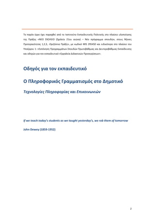 2
Το παρόν έργο έχει παραχθεί από το Ινστιτούτο Εκπαιδευτικής Πολιτικής στο πλαίσιο υλοποίησης
της Πράξης «ΝΕΟ ΣΧΟΛΕΙΟ (Σχολείο 21ου αιώνα) – Νέο πρόγραμμα σπουδών, στους Άξονες
Προτεραιότητας 1,2,3, -Οριζόντια Πράξη», με κωδικό MIS 295450 και ειδικότερα στο πλαίσιο του
Υποέργου 1: «Εκπόνηση Προγραμμάτων Σπουδών Πρωτοβάθμιας και Δευτεροβάθμιας Εκπαίδευσης
και οδηγών για τον εκπαιδευτικό «Εργαλεία Διδακτικών Προσεγγίσεων».
Οδηγός για τον εκπαιδευτικό
Ο Πληροφορικός Γραμματισμός στο Δημοτικό
Τεχνολογίες Πληροφορίας και Επικοινωνιών
If we teach today’s students as we taught yesterday’s, we rob them of tomorrow
John Dewey (1859-1952)
 