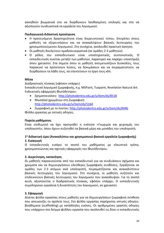 29
ασκηθούν βιωματικά στο να διορθώνουν λανθασμένες επιλογές και στο να
αξιοποιούν συνδυαστικά τα εργαλεία του λογισμικού.
Παιδαγωγική-διδακτική προσέγγιση
 Η προτεινόμενη δραστηριότητα είναι διερευνητικού τύπου. Επιτρέπει στους
μαθητές να εξερευνήσουν και να ανακαλύψουν βασικές λειτουργίες του
χρησιμοποιούμενου λογισμικού. Στη συνέχεια, ακολουθεί πρακτική άσκηση.
 Οι μαθητές δουλεύουν ομαδοσυνεργατικά (σε ομάδες 2-3 μαθητών).
 Ο ρόλος του εκπαιδευτικού είναι υποστηρικτικός, συντονιστικός. Ο
εκπαιδευτικός κινείται μεταξύ των μαθητών, παρατηρεί και παρέχει υποστήριξη
όπου χρειαστεί. Στα σημεία όπου οι μαθητές αντιμετωπίζουν δυσκολίες, τους
παρακινεί να προτείνουν λύσεις, να δοκιμάσουν και να πειραματιστούν, να
διορθώσουν τα λάθη τους, να επεκτείνουν το έργο τους κλπ.
Μέσα
Διαδραστικός πίνακας (εφόσον υπάρχει)
Εκπαιδευτικό λογισμικό ζωγραφικής, π.χ. MSPaint, Tuxpaint, Revelation Natural Art.
Ενδεικτικές εφαρμογές Φωτόδεντρου:
 Σχηματοεικόνες: http://photodentro.edu.gr/v/item/ds/8518
 Μωσαϊκό χρωμάτων στη Ζωγραφική:
http://photodentro.edu.gr/v/item/ds/5164
 Ζωγραφική με το ποντίκι: http://photodentro.edu.gr/v/item/ds/8446
Φύλλο εργασίας με οπτικές οδηγίες.
Πορεία μαθήματος
Είναι επιθυμητό να έχει προηγηθεί η ενότητα «Γνωριμία και χειρισμός του
υπολογιστή», όπου έχουν συζητηθεί τα βασικά μέρη και μονάδες του υπολογιστή.
1η διδακτική ώρα (Ανακαλύπτω και χρησιμοποιώ βασικά εργαλεία ζωγραφικής)
1. Εισαγωγή
Ο εκπαιδευτικός εισάγει το σκοπό του μαθήματος με ελκυστικό τρόπο,
χρησιμοποιώντας και σχετικές εφαρμογές του Φωτόδεντρου.
2. Διερεύνηση, κατανόηση
Οι μαθητές παρακινούνται από τον εκπαιδευτικό για να συνδυάσουν σχήματα και
χρώματα και να δημιουργήσουν ελεύθερες ζωγραφικές συνθέσεις. Εργάζονται σε
ομάδες των 2-3 ατόμων ανά υπολογιστή, πειραματίζονται και ανακαλύπτουν
βασικές λειτουργίες του λογισμικού. Στη συνέχεια, οι μαθητές συζητούν και
επιδεικνύουν βασικές λειτουργίες του λογισμικού που ανακάλυψαν. Για το σκοπό
αυτό, αξιοποιείται ο διαδραστικός πίνακας, εφόσον υπάρχει. Ο εκπαιδευτικός
συμπληρώνει εργαλεία ή δυνατότητες του λογισμικού, αν χρειαστεί.
3. Εφαρμογή
Δίνεται φύλλο εργασίας στους μαθητές για να δημιουργήσουν ζωγραφική σύνθεση
που απεικονίζει το σχολείο τους. Στο φύλλο εργασίας παρέχονται οπτικές οδηγίες-
βοηθήματα (scaffolding) με κατάλληλες εικόνες. Οι αριθμημένες γραπτές οδηγίες
που υπάρχουν στο δείγμα φύλλου εργασία που ακολουθεί τις δίνει ο εκπαιδευτικός
 