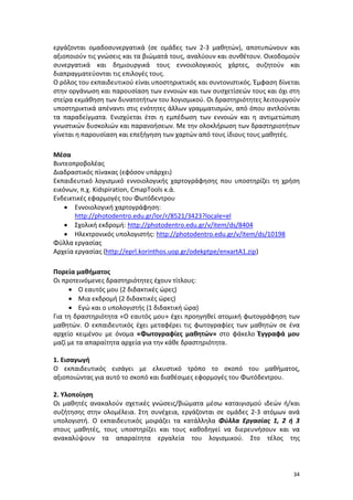 34
εργάζονται ομαδοσυνεργατικά (σε ομάδες των 2-3 μαθητών), αποτυπώνουν και
αξιοποιούν τις γνώσεις και τα βιώματά τους, αναλύουν και συνθέτουν. Οικοδομούν
συνεργατικά και δημιουργικά τους εννοιολογικούς χάρτες, συζητούν και
διαπραγματεύονται τις επιλογές τους.
Ο ρόλος του εκπαιδευτικού είναι υποστηρικτικός και συντονιστικός. Έμφαση δίνεται
στην οργάνωση και παρουσίαση των εννοιών και των συσχετίσεών τους και όχι στη
στείρα εκμάθηση των δυνατοτήτων του λογισμικού. Οι δραστηριότητες λειτουργούν
υποστηρικτικά απέναντι στις ενότητες άλλων γραμματισμών, από όπου αντλούνται
τα παραδείγματα. Ενισχύεται έτσι η εμπέδωση των εννοιών και η αντιμετώπιση
γνωστικών δυσκολιών και παρανοήσεων. Με την ολοκλήρωση των δραστηριοτήτων
γίνεται η παρουσίαση και επεξήγηση των χαρτών από τους ίδιους τους μαθητές.
Μέσα
Βιντεοπροβολέας
Διαδραστικός πίνακας (εφόσον υπάρχει)
Εκπαιδευτικό λογισμικό εννοιολογικής χαρτογράφησης που υποστηρίζει τη χρήση
εικόνων, π.χ. Kidspiration, CmapTools κ.ά.
Ενδεικτικές εφαρμογές του Φωτόδεντρου
 Εννοιολογική χαρτογράφηση:
http://photodentro.edu.gr/lor/r/8521/3423?locale=el
 Σχολική εκδρομή: http://photodentro.edu.gr/v/item/ds/8404
 Ηλεκτρονικός υπολογιστής: http://photodentro.edu.gr/v/item/ds/10198
Φύλλα εργασίας
Αρχεία εργασίας (http://eprl.korinthos.uop.gr/odekptpe/enxartA1.zip)
Πορεία μαθήματος
Οι προτεινόμενες δραστηριότητες έχουν τίτλους:
 Ο εαυτός μου (2 διδακτικές ώρες)
 Μια εκδρομή (2 διδακτικές ώρες)
 Εγώ και ο υπολογιστής (1 διδακτική ώρα)
Για τη δραστηριότητα «Ο εαυτός μου» έχει προηγηθεί ατομική φωτογράφηση των
μαθητών. Ο εκπαιδευτικός έχει μεταφέρει τις φωτογραφίες των μαθητών σε ένα
αρχείο κειμένου με όνομα «Φωτογραφίες μαθητών» στο φάκελο Έγγραφά μου
μαζί με τα απαραίτητα αρχεία για την κάθε δραστηριότητα.
1. Εισαγωγή
Ο εκπαιδευτικός εισάγει με ελκυστικό τρόπο το σκοπό του μαθήματος,
αξιοποιώντας για αυτό το σκοπό και διαθέσιμες εφορμογές του Φωτόδεντρου.
2. Υλοποίηση
Οι μαθητές ανακαλούν σχετικές γνώσεις/βιώματα μέσω καταιγισμού ιδεών ή/και
συζήτησης στην ολομέλεια. Στη συνέχεια, εργάζονται σε ομάδες 2-3 ατόμων ανά
υπολογιστή. Ο εκπαιδευτικός μοιράζει τα κατάλληλα Φύλλα Εργασίας 1, 2 ή 3
στους μαθητές, τους υποστηρίζει και τους καθοδηγεί να διερευνήσουν και να
ανακαλύψουν τα απαραίτητα εργαλεία του λογισμικού. Στο τέλος της
 