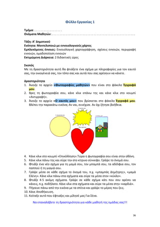 36
Φύλλο Εργασίας 1
Τμήμα: . . . . . . . . . . . . . . . . . .
Ονόματα Μαθητών: . . . . . . . . . . . . . . . . . . . . . . . . . . . . . . . . . . . . . . . . . . . . . . . . . . . . . .
Τάξη: Α’ Δημοτικού
Ενότητα: Μοντελοποιώ με εννοιολογικούς χάρτες
Εμπλεκόμενες έννοιες: Εννοιολογική χαρτογράφηση, σχέσεις εννοιών, περιγραφή
εννοιών, ομαδοποίηση εννοιών
Εκτιμώμενη Διάρκεια: 2 διδακτικές ώρες
Σκοπός
Με τη δραστηριότητα αυτή θα φτιάξετε ένα σχήμα με πληροφορίες για τον εαυτό
σας, την οικογένειά σας, τον τόπο σας και αυτά που σας αρέσουν να κάνετε.
Δραστηριότητα
1. Άνοιξε το αρχείο «Φωτογραφίες μαθητών» που είναι στο φάκελο Έγγραφά
μου.
2. Βρες τη φωτογραφία σου, κάνε κλικ επάνω της και κάνε κλικ στο κουμπί
«Αντιγραφή».
3. Άνοιξε το αρχείο «Ο εαυτός μου» που βρίσκεται στο φάκελο Έγγραφά μου.
Βλέπει την παρακάτω εικόνα; Αν ναι, συνέχισε. Αν όχι ζήτησε βοήθεια.
4. Κάνε κλικ στο κουμπί «Επικόλληση».Τώρα η φωτογραφία σου είναι στην οθόνη.
5. Κάνε κλικ πάνω της και σύρε την στο κίτρινο σύννεφο. Γράψε το όνομά σου.
6. Φτιάξε ένα νέο σχήμα για τη μαμά σου, τον μπαμπά σου, τα αδέλφια σου, τον
παππού ή τη γιαγιά σου.
7. Γράψε μέσα σε κάθε σχήμα το όνομά του, π.χ. «μπαμπάς Δημήτρης», «μαμά
Ελένη». Κάνε κλικ πάνω στα σχήματα και σύρε τα μέσα στον «κύκλο».
8. Φτιάξε 4-5 ακόμη σχήματα. Γράψε σε κάθε σχήμα κάτι που σου αρέσει να
κάνεις, π.χ. ποδήλατο. Κάνε κλικ στα σχήματα και σύρε τα μέσα στην «καρδιά».
9. Πήγαινε πάνω από την εικόνα με τα σπίτια και γράψε το μέρος που ζεις.
10. Κάνε Αποθήκευση.
11. Κοίταξε αυτό που έφτιαξες και μίλησέ μας Για Σένα.
Να επαναλάβετε τη δραστηριότητα για κάθε μαθητή της ομάδας σας!!!
 