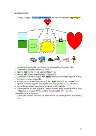 38
Δραστηριότητα 2
1. Ανοίξτε το αρχείο «Η πιο ωραία εκδρομή» που είναι στο φάκελο Έγγραφά μου.
1. Αποφασίστε σαν ομάδα ποιά ήταν η πιο ωραία εκδρομή που έχτε πάει.
2. Διαβάστε τις οδηγίες πάνω στα βελάκια.
3. Γράψτε πού πήγατε την πιο ωραία εκδρομή σας.
4. Γράψτε πότε πήγατε την πιο ωραία εκδρομή σας.
5. Σύρετε την εικόνα που δείχνει πώς πήγατε στο κίτρινο σύννεφο. Γράψτε τη λέξη
πάνω από το κίτρινο σύννεφο.
6. Φτιάξτε μερικά νέα σχήματα για να δείξετε ποιοί ήταν μαζί σας στην εκδρομή.
7. Γράψτε μέσα στα σχήματα τα ονόματά τους, π.χ. «μαμά», «Έλλη», «Κώστας».
8. Κάντε κλικ και σύρετε τα σχήματα μέσα στο «σωστό σχήμα».
9. Δημιουργείστε 4-5 νέα σχήματα. Γράψτε μέσα σε κάθε σχήμα τι κάνατε στην
εκδρομή, π.χ. κολύμπι. Μεταφέρετε τα σχήματα μέσα στην «καρδιά».
10. Αποθηκεύστε το έργο σας.
11. Χρησιμοποιείστε το έργο σας και παρουσιάστε την εκδρομή στους συμμαθητές
σας.
 