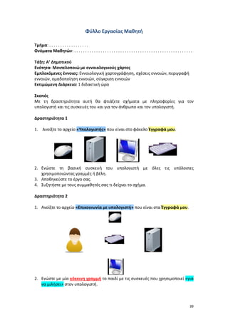 39
Φύλλο Εργασίας Μαθητή
Τμήμα: . . . . . . . . . . . . . . . . . .
Ονόματα Μαθητών: . . . . . . . . . . . . . . . . . . . . . . . . . . . . . . . . . . . . . . . . . . . . . . . . . . . . . .
Τάξη: Α’ Δημοτικού
Ενότητα: Μοντελοποιώ με εννοιολογικούς χάρτες
Εμπλεκόμενες έννοιες: Εννοιολογική χαρτογράφηση, σχέσεις εννοιών, περιγραφή
εννοιών, ομαδοποίηση εννοιών, σύγκριση εννοιών
Εκτιμώμενη Διάρκεια: 1 διδακτική ώρα
Σκοπός
Με τη δραστηριότητα αυτή θα φτιάξετε σχήματα με πληροφορίες για τον
υπολογιστή και τις συσκευές του και για τον άνθρωπο και τον υπολογιστή.
Δραστηριότητα 1
1. Ανοίξτε το αρχείο «Υπολογιστής» που είναι στο φάκελο Έγγραφά μου.
2. Ενώστε τη βασική συσκευή του υπολογιστή με όλες τις υπόλοιπες
χρησιμοποιώντας γραμμές ή βέλη.
3. Αποθηκεύστε το έργο σας.
4. Συζητήστε με τους συμμαθητές σας τι δείχνει το σχήμα.
Δραστηριότητα 2
1. Ανοίξτε το αρχείο «Επικοινωνία με υπολογιστή» που είναι στα Έγγραφά μου.
2. Ενώστε με μία κόκκινη γραμμή το παιδί με τις συσκευές που χρησιμοποιεί «για
να μιλήσει» στον υπολογιστή.
 