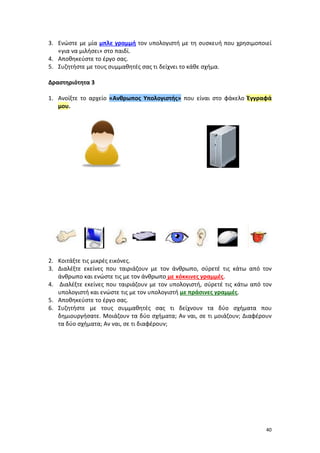 40
3. Ενώστε με μία μπλε γραμμή τον υπολογιστή με τη συσκευή που χρησιμοποιεί
«για να μιλήσει» στο παιδί.
4. Αποθηκεύστε το έργο σας.
5. Συζητήστε με τους συμμαθητές σας τι δείχνει το κάθε σχήμα.
Δραστηριότητα 3
1. Ανοίξτε το αρχείο «Ανθρωπος Υπολογιστής» που είναι στο φάκελο Έγγραφά
μου.
2. Κοιτάξτε τις μικρές εικόνες.
3. Διαλέξτε εκείνες που ταιριάζουν με τον άνθρωπο, σύρετέ τις κάτω από τον
άνθρωπο και ενώστε τις με τον άνθρωπο με κόκκινες γραμμές.
4. Διαλέξτε εκείνες που ταιριάζουν με τον υπολογιστή, σύρετέ τις κάτω από τον
υπολογιστή και ενώστε τις με τον υπολογιστή με πράσινες γραμμές.
5. Αποθηκεύστε το έργο σας.
6. Συζητήστε με τους συμμαθητές σας τι δείχνουν τα δύο σχήματα που
δημιουργήσατε. Μοιάζουν τα δύο σχήματα; Αν ναι, σε τι μοιάζουν; Διαφέρουν
τα δύο σχήματα; Αν ναι, σε τι διαφέρουν;
 