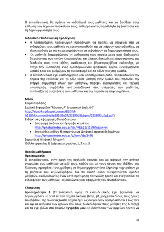 42
Ο εκπαιδευτικός θα πρέπει να καθοδηγεί τους μαθητές και να βοηθάει στην
επίλυση των τεχνικών δυσκολιών τους, ενθαρρύνοντας παράλληλα τη φαντασία και
τη δημιουργικότητά τους.
Διδακτική-Παιδαγωγική προσέγγιση
 Η προτεινόμενη παιδαγωγική προσέγγιση θα πρέπει να στοχεύει στο να
ενθαρρύνει τους μαθητές να ενεργοποιηθούν και να πάρουν πρωτοβουλίες, να
εξοικειωθούν με τον κειμενογράφο και να εκφράσουν τη δημιουργικότητά τους.
 Οι μαθητές διαμορφώνουν τη μαθησιακή τους πορεία μέσα από διαδικασίες
διερεύνησης των πηγών πληροφορίας και υλικού, δοκιμής και παρατήρησης της
δουλειάς τους στην οθόνη, ανάδρασης και βήμα-προς-βήμα ανάπτυξης, με
στόχο την υλοποίηση ενός ολοκληρωμένου ψηφιακού έργου. Συνεργάζονται
μεταξύ τους και ρυθμίζουν τη συνεισφορά και το ρόλο τους στη ομάδα.
 Ο εκπαιδευτικός έχει καθοδηγητικό και υποστηρικτικό ρόλο. Παρακολουθεί την
πορεία της εργασίας και το ρόλο κάθε μαθητή στην ομάδα του, προωθεί την
ενεργό συμμετοχή όλων των μαθητών, παρέχει διευκρινίσεις και τεχνική
υποστήριξη, συμβάλλει ανατροφοδοτικά στις ενέργειες των μαθητών,
συντονίζει τις συζητήσεις των μαθητών και την παράθεση επιχειρημάτων.
Μέσα
Κειμενογράφος
Σχολικό Εγχειρίδιο Γλώσσας Α’ Δημοτικού (σελ. 6-7:
http://ebooks.edu.gr/courses/DSDIM-
A110/document/4e5e991d8e07/52380d9bbyen/52380f3cfjg1.pdf)
Ενδεικτικές εφαρμογές Φωτόδεντρου
 Εισαγωγή εικόνων σε έγγραφο κειμένου:
http://photodentro.edu.gr/lor/r/8521/1169?locale=el
 Συσκευές εισόδου & παραγόμενα ψηφιακά αρχεία δεδομένων:
http://photodentro.edu.gr/v/item/ds/8470
Σαρωτής ή Ψηφιακή Μηχανή
Φύλλο εργασίας & Δείγματα εργασίας 1, 2 και 3
Πορεία μαθήματος
Προετοιμασία
Ο εκπαιδευτικός, στην αρχή της σχολικής χρονιάς και με αφορμή την ανάγκη
γνωριμίας των μαθητών μεταξύ τους, καθώς και με τους ήρωες του βιβλίου της
Γλώσσας, προτρέπει τους μαθητές να δημιουργήσουν ένα άλμπουμ πορτραίτων με
τη βοήθεια του κειμενογράφου. Για το σκοπό αυτό συγκροτούνται ομάδες
μαθητών, ακολουθώντας έναν κατά προτίμηση παιγνιώδη τρόπο και ενεργοποιεί το
ενδιαφέρον των μαθητών, αξιοποιώντας και εφαρμογές του Φωτόδεντρου.
Υλοποίηση
Δραστηριότητα 1 (1η διδακτική ώρα): Ο εκπαιδευτικός έχει φροντίσει να
δημιουργήσει με print screen αρχεία εικόνας (bmp, gif, jpeg) από όλους τους ήρωες
του βιβλίου της Γλώσσας (κάθε αρχείο έχει ως όνομα έναν αριθμό από το 1 έως το 5
και όχι τα ονόματα των ηρώων που ίσως δυσκολέψουν τους μαθητές της Α τάξης)
και τα έχει βάλει στο φάκελο Έγγραφά μου. Οι διαστάσεις των αρχείων πρέπει να
 