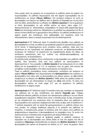 43
είναι μικρές ώστε να μπορούν να τα χειριστούν οι μαθητές μέσα στο αρχείο του
κειμενογράφου. Οι μαθητές δημιουργούν ένα νέο αρχείο κιμενογράφου και το
αποθηκεύουν με όνομα «Ήρωες Βιβλίου». Στη συνέχεια εισάγουν σε αυτό τις
φωτογραφίες των Ηρώων του Βιβλίου από το φάκελο το Έγγραφά μου τη μία κάτω
από την άλλη, ακολουθώντας τις οδηγίες του Φύλλου Εργασίας 1. Για να χωρέσουν
οι πέντε φωτογραφίες σε μία σελίδα πρέπει να έχουν ύψος μέχρι 1,7’’.
Χρησιμοποιώντας το πληκτρολόγιο, αναγράφουν το όνομα κάθε χαρακτήρα-ήρωα
δίπλα στη αντίστοιχη εικόνα του. Μεγαλώνουν το μέγεθος των γραμμάτων σε 36, το
κάνουν έντονο (Bold) και το χρωματίζουν όπως θέλουν. Οι μαθητές αποθηκεύουν το
αρχείο συχνά. Δεν εστιάζουμε στην ορθογραφία των ονομάτων κατά την
πληκτρολόγηση. Αρκεί η ενεργός συμμετοχή τους στη δραστηριότητα.
Δραστηριότητα 2 (2η διδακτική ώρα): Ο εκπαιδευτικός βοηθάει τους μαθητές να
φωτογραφήσουν ο ένας τον άλλο με μια ψηφιακή μηχανή (ή περισσότερες) μέσα σε
10-15 λεπτά. Η δραστηριότητα αυτή επιτρέπει στους μαθητές, πέρα από την
εξοικείωση με την τεχνολογία των ψηφιακών συσκευών, να δραστηριοποιηθούν
αυτόνομα, να ‘σπάσουν’ τα στερεότυπα της παραδοσιακής δομής της τάξης, να
αντλήσουν ικανοποίηση από την ‘ευθύνη’ της αλληλο-φωτογράφησης, να
συνεργαστούν, να διασκεδάσουν.
Ο εκπαιδευτικός μεταφέρει στους υπολογιστές τις φωτογραφίες των μαθητών κάθε
ομάδας. Πριν ξεκινήσει, ζητά από τους μαθητές να προετοιμάσουν τη
δραστηριότητα 3. Τους μοιράζει το Φύλλο Εργασία 2 και ξυλομπογιές (ή ό,τι άλλο
θέλει) για να ζωγραφίσουν σε 5-7’ το πορτραίτο τους σε χαρτί, όσο εκείνος θα
μεταφέρει τις φωτογραφίες. Στο τέλος συγκεντρώνει τα πορτρέτα τους.
Τώρα οι μαθητές επιστρέφουν στους υπολογιστές, εντοπίζουν και ανοίγουν το
αρχείο «Ήρωες Βιβλίου» που δημιούργησαν στη δραστηριότητα 1 και εισάγουν τις
φωτογραφίες τους κάτω από τις φωτογραφίες των άλλων ηρώων, σε νέα σελίδα,
σύμφωνα με τις οδηγίες του Φύλλου Εργασία 1. Κάθε μέλος της ομάδας εισάγει τη
φωτογραφία του και πληκτρολογεί το όνομά του κάτω από αυτήν. Το ύψος των
φωτογραφιών πρέπει να είναι μέχρι 2,5’’ για να χωρέσουν. Οι μαθητές
αποθηκεύουν το αρχείο συχνά.
Δραστηριότητα 3 (3η διδακτική ώρα): Ο εκπαιδευτικός έχει σκανάρει τα πορτραίτα
των μαθητών και τα έχει τοποθετήσει στο φάκελο Έγγραφά μου. Υπάρχει
πιθανότητα κάποιος μαθητής να έλειπε στο προηγούμενο μάθημα ή να μην έδωσε
ζωγραφισμένο πορτραίτο. Πιθανή λύση είναι ο εκπαιδευτικός να έχει συνεργαστεί
με τον εκπαιδευτικό των εικαστικών ώστε τα πορτραίτα όλων των μαθητών να
δημιουργηθούν στα εικαστικά. Διαφορετικά καλό είναι να βρει από το διαδίκτυο 5-
7 παιδικά πορτραίτα από τα οποία θα χρησιμοποιήσουν οι μαθητές κάποιο που
τους μοιάζει. Αν υπάρχει διαθέσιμο σαρωτής ή το επίπεδο των μαθητών το
επιτρέπει, ο εκπαιδευτικός μπορεί να ζητήσεις από τους ίδιους τους μαθητές να
ψηφιοποιήσουν (σαρώσουν ή φωτογραφίσουν) τις ζωγραφιές τους. Σε αυτήν την
περίπτωση ίσως ο εκπαιδευτικός να χρειαστεί μία ακόμα διδακτική ώρα.
Έχοντας τα πορτραίτα έτοιμα σε ψηφιακή μορφή, οι μαθητές εισάγουν το
πορτραίτο και τη φωτογραφία τους δίπλα δίπλα σε ένα νέο αρχείο που θα το
ονομάσουν «Άλμπουμ», ακολουθώντας τις οδηγίες του Φύλλου Εργασίας 1. Οι δύο
φωτογραφίες δεν πρέπει να ξεπερνούν σε πλάτος τις 5,7’’ ώστε να χωρούν. Κάτω
 