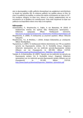 44
απο τις φωτογραφίες ο κάθε μαθητής πληκτρολογεί και μορφοποιεί κατά βούληση
το όνομά του (μέγεθος 28). Οι επόμενοι μαθητές της ομάδας κάνουν το ίδιο. Αν
είναι 3 οι μαθητές της ομάδας, οι εικόνες δεν πρέπει να ξεπερνούν σε ύψος τις 2,4’’.
Στη συνέχεια, ελέγχουν τα έργα τους, κάνουν τις τελικές μορφοποιήσεις και τα
εκτυπώνουν με τη βοήθεια του εκπαιδευτικού. Είναι πολύ σημαντικό τα έργα των
μαθητών να αναρτηθούν κάπου στην τάξη ή στο σχολείο.
Βιβλιογραφία
Αναστασιάδης, Π., Μικρόπουλος Α., Σοφός, Α. και Φραγκάκη, Μ. (2010). Ο
διαδραστικός πίνακας στη σχολική τάξη: Παιδαγωγικές προσεγγίσεις -
διδακτικές εφαρμογές. Αθήνα: Παιδαγωγικό Ινστιτούτο.
http://users.sch.gr/geoman22/epimorfosi_B/diadrastikoi-A%20theoritiko%20plaisio.pdf
Μικρόπουλος, Α. (2006). Ο υπολογιστής ως γνωστικό εργαλείο. Αθήνα: Ελληνικά
Γράμματα.
Μικρόπουλος, Τ.Α., & Μπέλλου, Ι. (2010). Σενάρια διδασκαλίας με υπολογιστή.
Αθήνα: Κλειδάριθμος.
Τζιμογιάννης, Α. (2007). Το παιδαγωγικό πλαίσιο αξιοποίησης των ΤΠΕ ως εργαλείο
κριτικής και δημιουργικής σκέψης. Στο Β. Κουλαϊδής (επιμ.), Σύγχρονες
διδακτικές προσεγγίσεις για την ανάπτυξη κριτικής-δημιουργικής σκέψης
(Οδηγίες για τον Επιμορφωτή), (σ. 309-330). Αθήνα: Ο.ΕΠ.ΕΚ.
http://www.oepek.gr/download/Sygxrones_Didaktikes_Epimorfotis.pdf
Τσακίρη, Δ., & Καπετανίδου, Μ. (2007). Τεχνικές για την ανάπτυξη της κριτικής και
δημιουργικής σκέψης. Στο Β. Κουλαϊδής (επιμ.), Σύγχρονες διδακτικές
προσεγγίσεις για την ανάπτυξη κριτικής-δημιουργικής σκέψης (Οδηγίες για τον
Επιμορφωτή), (σ. 95-120). Αθήνα: Ο.ΕΠ.ΕΚ.
http://www.oepek.gr/download/Sygxrones_Didaktikes_Epimorfotis.pdf
 