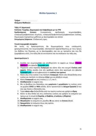 45
Φύλλο Εργασίας 1
Τμήμα: . . . . . . . . . . . . . . . . . .
Ονόματα Μαθητών: . . . . . . . . . . . . . . . . . . . . . . . . . . . . . . . . . . . . . . . . . . . . . . . . . . . . . .
Τάξη: Α’ Δημοτικού
Ενότητα: Γνωρίζω, Δημιουργώ και Εκφράζομαι με τις ΤΠΕ
Εμπλεκόμενες έννοιες: Συνεργατικός σχεδιασμός, κειμενογράφος,
εισαγωγή/μορφοποίηση κειμένου, εισαγωγή/ψηφιοποίηση/μορφοποίηση εικόνας,
δημιουργία πορτραίτων μαθητών με φωτογραφία και σκίτσο
Εκτιμώμενη διάρκεια: 3 διδακτικές ώρες
Γενική περιγραφή σεναρίου
Με αυτές τις δραστηριότητες θα δημιουργήσετε στον υπολογιστή,
χρησιμοποιώντας τον κειμενογράφο, ηλεκτρονικά αρχεία/άλμπουμ με τους ήρωες
του βιβλίου της Γλώσσας, με τις φωτογραφίες σας και με προτρέτα σας που θα
ζωγραφίσετε εσείς. Στο τέλος θα τα εκτυπώσετε και να στολίσετε την τάξη σας.
Δραστηριότητα 1:
1. Ανοίξτε τον κειμενογράφο και αποθηκεύστε το αρχείο με όνομα «Ήρωες
Βιβλίου» στο φάκελο Έγγραφά μου.
2. Πηγαίνετε στην καρτέλα Εισαγωγή και κάντε κλικ στο κουμπί Εικόνες από
αρχείο. Μόλις ανοίξει ένα νέο αράθυρο κάντε κλικ αριστερά στο φάκελο
Έγγραφά μου για να εμφανιστούν οι εικόνες των ηρώων.
3. Κάντε κλικ στην εικόνα 1 και πατήστε Eισαγωγή. Κάντε κλικ δεξιά/δίπλα στην
εικόνα και πατήστε το πλήκτρο Enter για να αλλάξετε σειρά.
4. Κάντε Eισαγωγή και στις εικόνες 2, 3, 5, και 5.
5. Αποθηκεύστε το αρχείο σας.
6. Με τη βοήθεια του δασκάλου σας μικρύνετε ή μεγαλώστε τις εικόνες ώστε
να χωράνε ΟΛΕΣ σε ΜΙΑ σελίδα. Δείτε προσεκτικά το Δείγμα Εργασία 1 που
σας έχει δώσει ο δάσκαλός σας.
7. Τώρα κάντε κλικ δεξία/δίπλα από την πρώτη εικόνα και γράψτε ο Άρης
8. Κάντε το ίδιο δίπλα και στις υπόποιπες εικόνες και γράψτε τα ονόματα των
ηρώων με τη σειρά (ο Σαμπέρ, ο Ορφέας, η Ιωάννα, η Μαρίνα)
9. Αποθηκεύστε το αρχείο σας.
10. Μεγαλώστε τα ονόματα σε μέγεθος 36 και κάντε τα έντονα (Bold).
11. Χρωματίστε τα ονόματα όπως σας αρέσει.
12. Αποθηκεύστε το αρχείο σας.
 