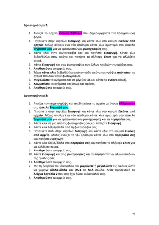 46
Δραστηριότητα 2:
1. Ανοίξτε το αρχείο «Ήρωες Βιβλίου» που δημιουργήσατε την προηγούμενη
φορά.
1. Πηγαίνετε στην καρτέλα Εισαγωγή και κάντε κλικ στο κουμπί Εικόνες από
αρχείο. Μόλις ανοίξει ένα νέο αράθυρο κάντε κλικ αριστερά στο φάκελο
Έγγραφά μου για να εμφανιστούν οι φωτογραφίες σας.
2. Κάντε κλικ στην φωτογραφία σας και πατήστε Eισαγωγή. Κάντε κλικ
δεξιά/δίπλα στην εικόνα και πατήστε το πλήκτρο Enter για να αλλάξετε
σειρά.
3. Κάντε Eισαγωγή και στις φωτογραφίες των άλλων παιδιών της ομάδας σας.
4. Αποθηκεύστε το αρχείο σας.
5. Τώρα κάντε κλικ δεξία/δίπλα από την κάθε εικόνα και γράψτε από κάτω το
όνομα τπαιδιού κάθε φωτογραφίας.
6. Μεγαλώστε τα ονόματά σας σε μέγεθος 36 και κάντε τα έντονα (Bold).
7. Χρωματίστε τα ονόματά σας όπως σας αρέσει.
8. Αποθηκεύστε το αρχείο σας.
Δραστηριότητα 3:
1. Ανοίξτε τον κειμενογράφο και αποθηκεύστε το αρχείο με όνομα «Άλμπουμ»
στο φάκελο Έγγραφά μου.
2. Πηγαίνετε στην καρτέλα Εισαγωγή και κάντε κλικ στο κουμπί Εικόνες από
αρχείο. Μόλις ανοίξει ένα νέο αράθυρο κάντε κλικ αριστερά στο φάκελο
Έγγραφά μου για να εμφανιστούν οι φωτογραφίες και τα πορτραίτα σας.
3. Κάντε κλικ σε μία από τις φωτογραφίες σας και πατήστε Eισαγωγή.
4. Κάντε κλικ δεξιά/δίπλα από τη φωτογραφία σας.
5. Πηγαίνετε πάλι στην καρτέλα Εισαγωγή και κάντε κλικ στο κουμπί Εικόνες
από αρχείο. Μόλις ανοίξει το νέο αράθυρο κάντε κλικ στο πορτραίτο σας
και πατήστε Eισαγωγή.
6. Κάντε κλικ δεξιά/δίπλα στο πορτραίτο σας και πατήστε το πλήκτρο Enter για
να αλλάξετε σειρά.
9. Αποθηκεύστε το αρχείο σας.
10. Κάντε Eισαγωγή και στις φωτογραφίες και τα πορτραίτα των άλλων παιδιών
της ομάδας σας.
11. Αποθηκεύστε το αρχείο σας.
7. Με τη βοήθεια του δασκάλου σας μικρύνετε ή μεγαλώστε τις εικόνες ώστε
να χωράνε δίπλα-δίπλα και ΟΛΕΣ σε ΜΙΑ σελίδα. Δείτε προσεκτικά το
Δείγμα Εργασία 2 που σας έχει δώσει ο δάσκαλός σας.
8. Αποθηκεύστε το αρχείο σας.
 