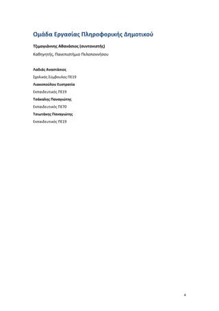 4
Ομάδα Εργασίας Πληροφορικής Δημοτικού
Τζιμογιάννης Αθανάσιος (συντονιστής)
Καθηγητής, Πανεπιστήμιο Πελοποννήσου
Λαδιάς Αναστάσιος
Σχολικός Σύμβουλος ΠΕ19
Λιακοπούλου Ευστρατία
Εκπαιδευτικός ΠΕ19
Τσάκαλης Παναγιώτης
Εκπαιδευτικός ΠΕ70
Τσιωτάκης Παναγιώτης
Εκπαιδευτικός ΠΕ19
 