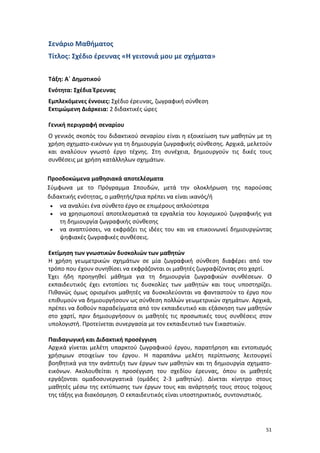 51
Σενάριο Μαθήματος
Τίτλος: Σχέδιο έρευνας «Η γειτονιά μου με σχήματα»
Τάξη: Α΄ Δημοτικού
Ενότητα: Σχέδια Έρευνας
Εμπλεκόμενες έννοιες: Σχέδιο έρευνας, ζωγραφική σύνθεση
Εκτιμώμενη Διάρκεια: 2 διδακτικές ώρες
Γενική περιγραφή σεναρίου
Ο γενικός σκοπός του διδακτικού σεναρίου είναι η εξοικείωση των μαθητών με τη
χρήση σχηματο-εικόνων για τη δημιουργία ζωγραφικής σύνθεσης. Αρχικά, μελετούν
και αναλύουν γνωστό έργο τέχνης. Στη συνέχεια, δημιουργούν τις δικές τους
συνθέσεις με χρήση κατάλληλων σχημάτων.
Προσδοκώμενα μαθησιακά αποτελέσματα
Σύμφωνα με το Πρόγραμμα Σπουδών, μετά την ολοκλήρωση της παρούσας
διδακτικής ενότητας, ο μαθητής/τρια πρέπει να είναι ικανός/ή
 να αναλύει ένα σύνθετο έργο σε επιμέρους απλούστερα
 να χρησιμοποιεί αποτελεσματικά τα εργαλεία του λογισμικού ζωγραφικής για
τη δημιουργία ζωγραφικής σύνθεσης
 να αναπτύσσει, να εκφράζει τις ιδέες του και να επικοινωνεί δημιουργώντας
ψηφιακές ζωγραφικές συνθέσεις.
Εκτίμηση των γνωστικών δυσκολιών των μαθητών
Η χρήση γεωμετρικών σχημάτων σε μία ζωγραφική σύνθεση διαφέρει από τον
τρόπο που έχουν συνηθίσει να εκφράζονται οι μαθητές ζωγραφίζοντας στο χαρτί.
Έχει ήδη προηγηθεί μάθημα για τη δημιουργία ζωγραφικών συνθέσεων. Ο
εκπαιδευτικός έχει εντοπίσει τις δυσκολίες των μαθητών και τους υποστηρίζει.
Πιθανώς όμως ορισμένοι μαθητές να δυσκολεύονται να φανταστούν το έργο που
επιθυμούν να δημιουργήσουν ως σύνθεση πολλών γεωμετρικών σχημάτων. Αρχικά,
πρέπει να δοθούν παραδείγματα από τον εκπαιδευτικό και εξάσκηση των μαθητών
στο χαρτί, πριν δημιουργήσουν οι μαθητές τις προσωπικές τους συνθέσεις στον
υπολογιστή. Προτείνεται συνεργασία με τον εκπαιδευτικό των Εικαστικών.
Παιδαγωγική και Διδακτική προσέγγιση
Αρχικά γίνεται μελέτη υπαρκτού ζωγραφικού έργου, παρατήρηση και εντοπισμός
χρήσιμων στοιχείων του έργου. Η παραπάνω μελέτη περίπτωσης λειτουργεί
βοηθητικά για την ανάπτυξη των έργων των μαθητών και τη δημιουργία σχηματο-
εικόνων. Ακολουθείται η προσέγγιση του σχεδίου έρευνας, όπου οι μαθητές
εργάζονται ομαδοσυνεργατικά (ομάδες 2-3 μαθητών). Δίνεται κίνητρο στους
μαθητές μέσω της εκτύπωσης των έργων τους και ανάρτησής τους στους τοίχους
της τάξης για διακόσμηση. Ο εκπαιδευτικός είναι υποστηρικτικός, συντονιστικός.
 