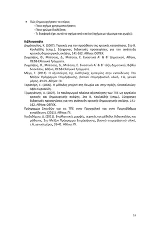 53
 Πώς δημιουργήσατε το κτίριο;
- Ποιο σχήμα χρησιμοποιήσατε;
- Ποιο χρώμα διαλέξατε;
- Τι διαφορά έχει αυτό το σχήμα από εκείνο [σχήμα με γέμισμα και χωρίς];
Βιβλιογραφία
Δημόπουλος, Κ. (2007). Τεχνικές για την προώθηση της κριτικής κατανόησης. Στο Β.
Κουλαϊδής (επιμ.), Σύγχρονες διδακτικές προσεγγίσεις για την ανάπτυξη
κριτικής-δημιουργικής σκέψης, 141-162. Αθήνα: ΟΕΠΕΚ.
Ζωγράφος, Θ., Μπέσσας, Δ., Μπέσσα, Ε. Εικαστικά Α΄ & Β΄ Δημοτικού, Αθήνα,
ΟΕΔΒ-Ελληνικά Γράμματα.
Ζωγράφος, Θ., Μπέσσας, Δ., Μπέσσα, Ε. Εικαστικά Α΄ & Β΄ τάξη Δημοτικού, Βιβλίο
δασκάλου, Αθήνα, ΟΕΔΒ-Ελληνικά Γράμματα.
Μέγα, Γ. (2011). Η αξιοποίηση της αισθητικής εμπειρίας στην εκπαίδευση. Στο
Μείζον Πρόγραμμα Επιμόρφωσης, βασικό επιμορφωτικό υλικό, τ.Α, γενικό
μέρος, 49-69. Αθήνα: ΠΙ.
Ταρατόρη, Ε. (2006). Η μέθοδος project στη θεωρία και στην πράξη. Θεσσαλονίκη:
Αφοι Κυριακίδη.
Τζιμογιάννης, Α. (2007). Το παιδαγωγικό πλαίσιο αξιοποίησης των ΤΠΕ ως εργαλείο
κριτικής και δημιουργικής σκέψης. Στο Β. Κουλαϊδής (επιμ.), Σύγχρονες
διδακτικές προσεγγίσεις για την ανάπτυξη κριτικής-δημιουργικής σκέψης, 141-
162. Αθήνα: ΟΕΠΕΚ.
Πρόγραμμα Σπουδών για τις ΤΠΕ στην Προσχολική και στην Πρωτοβάθμια
εκπαίδευση. (2011). Αθήνα: ΠΙ.
Χατζηδήμου, Δ. (2011). Εναλλακτικές μορφές, τεχνικές και μέθοδοι διδασκαλίας και
μάθησης. Στο Μείζον Πρόγραμμα Επιμόρφωσης, βασικό επιμορφωτικό υλικό,
τ.Α, γενικό μέρος, 26-41. Αθήνα: ΠΙ.
 