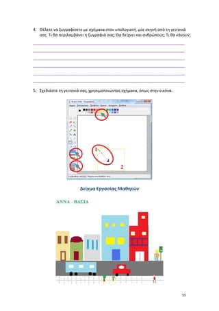 55
4. Θέλετε να ζωγραφίσετε με σχήματα στον υπολογιστή, μία σκηνή από τη γειτονιά
σας. Τι θα περιλαμβάνει η ζωγραφιά σας; Θα δείχνει και ανθρώπους; Τι θα κάνουν;
_____________________________________________________________________
_____________________________________________________________________
_____________________________________________________________________
_____________________________________________________________________
_____________________________________________________________________
_____________________________________________________________________
5. Σχεδιάστε τη γειτονιά σας, χρησιμοποιώντας σχήματα, όπως στην εικόνα.
Δείγμα Εργασίας Μαθητών
 