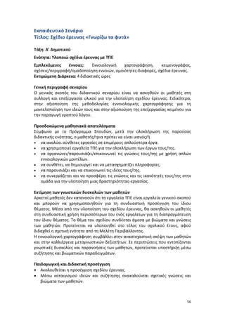 56
Εκπαιδευτικό Σενάριο
Τίτλος: Σχέδιο έρευνας «Γνωρίζω τα φυτά»
Τάξη: Α’ Δημοτικού
Ενότητα: Υλοποιώ σχέδια έρευνας με ΤΠΕ
Εμπλεκόμενες έννοιες: Εννοιολογική χαρτογράφηση, κειμενογράφος,
σχέσεις/περιγραφή/ομαδοποίηση εννοιών, ομοιότητες-διαφορές, σχέδια έρευνας.
Εκτιμώμενη Διάρκεια: 4 διδακτικές ώρες
Γενική περιγραφή σεναρίου
Ο γενικός σκοπός του διδακτικού σεναρίου είναι να ασκηθούν οι μαθητές στη
συλλογή και επεξεργασία υλικού για την υλοποίηση σχεδίου έρευνας. Ειδικότερα,
στην αξιοποίηση της μεθοδολογίας εννοιολογικής χαρτογράφησης για τη
μοντελοποίηση των ιδεών τους και στην αξιοποίηση της επεξεργασίας κειμένου για
την παραγωγή γραπτού λόγου.
Προσδοκώμενα μαθησιακά αποτελέσματα
Σύμφωνα με το Πρόγραμμα Σπουδών, μετά την ολοκλήρωση της παρούσας
διδακτικής ενότητας, ο μαθητής/τρια πρέπει να είναι ικανός/ή
 να αναλύει σύνθετες εργασίες σε επιμέρους απλούστερα έργα.
 να χρησιμοποιεί εργαλεία ΤΠΕ για την ολοκλήρωση των έργων τους/της.
 να οργανώνει/παρουσιάζει/επικοινωνεί τις γνώσεις τους/της με χρήση απλών
εννοιολογικών μοντέλων.
 να συνθέτει, να δημιουργεί και να μετασχηματίζει πληροφορίες.
 να παρουσιάζει και να επικοινωνεί τις ιδέες τους/της.
 να συνεργάζεται και να προσφέρει τις γνώσεις και τις ικανότητές τους/της στην
ομάδα για την υλοποίηση μιας δραστηριότητας-εργασίας.
Εκτίμηση των γνωστικών δυσκολιών των μαθητών
Αρκετοί μαθητές δεν κατανοούν ότι τα εργαλεία ΤΠΕ είναι εργαλεία γενικού σκοπού
και μπορούν να χρησιμοποιηθούν για τη συνδυαστική προσέγγιση του ίδιου
θέματος. Μέσα από την υλοποίηση του σχεδίου έρευνας, θα ασκηθούν οι μαθητές
στη συνδυαστική χρήση περισσότερων του ενός εργαλείων για τη διαπραγμάτευση
του ίδιου θέματος. Το θέμα του σχεδίου συνδέεται άμεσα με βιώματα και γνώσεις
των μαθητών. Προτείνεται να υλοποιηθεί στο τέλος του σχολικού έτους, αφού
διδαχθεί η σχετική ενότητα από τη Μελέτη Περιβάλλοντος.
Η εννοιολογική χαρτογράφηση συμβάλλει στην αναστοχαστική σκέψη των μαθητών
και στην καλλιέργεια μεταγνωστικών δεξιοτήτων. Σε περιπτώσεις που εντοπίζονται
γνωστικές δυσκολίες και παρανοήσεις των μαθητών, προτείνεται υποστήριξη μέσω
συζήτησης και βιωματικών παραδειγμάτων.
Παιδαγωγική και Διδακτική προσέγγιση
 Ακολουθείται η προσέγγιση σχεδίου έρευνας.
 Μέσω καταιγισμού ιδεών και συζήτησης ανακαλούνται σχετικές γνώσεις και
βιώματα των μαθητών.
 