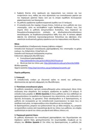 57
 Έμφαση δίνεται στην οργάνωση και παρουσίαση των εννοιών και των
συσχετίσεών τους, καθώς και στην αξιοποίηση των εννοιολογικών χαρτών για
την παραγωγή γραπτού λόγου αντί για τη στείρα εκμάθηση λειτουργικών
χαρακτηριστικών των λογισμικών.
 Οι μαθητές εργάζονται ομαδοσυνεργατικά (ομάδες των 2-3 ατόμων).
 Ο εκπαιδευτικός δεν παρέχει έτοιμες λύσεις. Συζητά με τους μαθητές και τους
υποστηρίζει, ώστε να αντιληφθούν τυχόν λανθασμένες επιλογές τους. Στα
σημεία όπου οι μαθητές αντιμετωπίζουν δυσκολίες, τους παρακινεί να
δοκιμάσουν/πειραματιστούν επιλογές, να αξιολογήσουν/αιτιολογήσουν
αποτελέσματα, να διορθώσουν/αναιρέσουν λάθη τους κλπ. Η εστίαση αφορά
αφενός την απόκτηση τεχνικών/χειριστικών δεξιοτήτων και αφετέρου στην
ικανότητα συνδυαστικής χρήσης εργαλείων για την παρουσίαση ενός θέματος.
Μέσα
Βιντεοπροβολέας ή διαδραστικός πίνακας (εφόσον υπάρχει)
Εκπαιδευτικό λογισμικό εννοιολογικής χαρτογράφησης που υποστηρίζει τη χρήση
εικόνων, π.χ. Kidspiration, CmapTools κ.ά.
Εκπαιδευτικό λογισμικό επεξεργασίας κειμένου
Ενδεικτικές εφαρμογές Φωτόδεντρου
 Εννοιολογική χαρτογράφηση:
http://photodentro.edu.gr/lor/r/8521/3423?locale=el
 Φυτά και ζώα του τόπου μας: http://photodentro.edu.gr/v/item/ds/10006
Φύλλα εργασίας
Αρχεία εργασίας (http://eprl.korinthos.uop.gr/odekptpe/enxartA1.zip)
Πορεία μαθήματος
1. Εισαγωγή
Ο εκπαιδευτικός εισάγει με ελκυστικό τρόπο το σκοπό του μαθήματος,
αξιοποιώντας και σχετικές εφαρμογές του Φωτόδεντρου.
2. Υλοποίηση εννοιολογικού χάρτη
Οι μαθητές ανακαλούν σχετικές γνώσεις/βιώματα μέσω καταιγισμού ιδεών ή/και
συζήτησης στην ολομέλεια. Στη συνέχεια, εργάζονται σε ομάδες 2-3 ατόμων. Ο
εκπαιδευτικός μοιράζει το Φύλλο Εργασίας 1 στους μαθητές και τους καθοδηγεί να
χρησιμοποιήσουν τα εργαλεία του λογισμικού που απαιτούνται, ενώ επιδεικνύει τις
σχετικές λειτουργίες, αν χρειαστεί. Όταν ολοκληρωθούν οι 6 δραστηριότητες, οι
μαθητές (σε συνεργασία με τον εκπαιδευτικό) συγκεντρώνουν τα έργα τους σε
αποθηκευτικό μέσο, τα παρουσιάζουν στην ολομέλεια και τα επεξηγούν.
Οι δραστηριότητες μπορούν να εμπλουτιστούν και με άλλα στοιχεία, π.χ. μπορούν
να προστεθούν εικόνες από περισσότερα φυτά του τόπου των μαθητών, να υπάρξει
ομαδοποίηση σε φυτά του τόπου μου/φυτά από άλλους τόπους κ.ά.
3. Παραγωγή γραπτού λόγου
Οι μαθητές αξιοποιούν την εννοιολογική χαρτογράφηση που δημιούργησαν και
παράγουν γραπτό λόγο, χρησιμοποιώντας τον κειμενογράφο, σύμφωνα με τις
οδηγίες του Φύλλου Εργασία 2. Στο τέλος της δραστηριότητας, οι μαθητές (σε
 