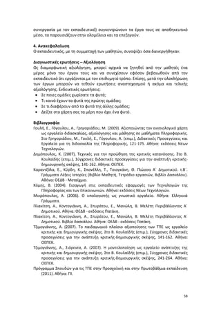 58
συνεργασία με τον εκπαιδευτικό) συγκεντρώνουν τα έργα τους σε αποθηκευτικό
μέσο, τα παρουσιάζουν στην ολομέλεια και τα επεξηγούν.
4. Ανακεφαλαίωση
Ο εκπαιδευτικός, με τη συμμετοχή των μαθητών, συνοψίζει όσα διενεργήθηκαν.
Διαγνωστικές ερωτήσεις – Αξιολόγηση
Ως διαμορφωτική αξιολόγηση, μπορεί αρχικά να ζητηθεί από την μαθητές ένα
μέρος μόνο του έργου τους και να συνεχίσουν εφόσον βεβαιωθούν από τον
εκπαιδευτικό ότι εργάζονται με τον επιθυμητό τρόπο. Επίσης, μετά την ολοκλήρωση
των έργων μπορούν να τεθούν ερωτήσεις αναστοχασμού ή ακόμα και τελικής
αξιολόγησης. Ενδεικτικές ερωτήσεις:
 Σε ποιες ομάδες χωρίσατε τα φυτά;
 Τι κοινό έχουν τα φυτά της πρώτης ομάδας;
 Σε τι διαφέρουν από τα φυτά της άλλης ομάδας;
 Δείξτε στο χάρτη σας τα μέρη που έχει ένα φυτό.
Βιβλιογραφία
Γουλή, Ε., Γόγουλου, Α., Γρηγοριάδου, Μ. (2009). Αξιοποιώντας τον εννοιολογικό χάρτη
ως εργαλείο διδασκαλίας, αξιολόγησης και μάθησης σε μαθήματα Πληροφορικής.
Στο Γρηγοριάδου, Μ., Γουλή, Ε., Γόγουλου, Α. (επιμ.), Διδακτικές Προσεγγίσεις και
Εργαλεία για τη διδασκαλία της Πληροφορικής, 121-175. Αθήνα: εκδόσεις Νέων
Τεχνολογιών.
Δημόπουλος, Κ. (2007). Τεχνικές για την προώθηση της κριτικής κατανόησης. Στο Β.
Κουλαϊδής (επιμ.), Σύγχρονες διδακτικές προσεγγίσεις για την ανάπτυξη κριτικής-
δημιουργικής σκέψης, 141-162. Αθήνα: ΟΕΠΕΚ.
Καραντζόλα, Ε., Κύρδη, Κ., Σπανέλλη, Τ., Τσιαγκάνη, Θ. Γλώσσα Α΄ Δημοτικού. τ.Β΄.
Γράμματα Λέξεις Ιστορίες (Βιβλίο Μαθητή, Τετράδιο εργασιών, Βιβλίο Δασκάλου).
Αθήνα: ΟΕΔΒ - Μεταίχμιο.
Κόμης, Β. (2004). Εισαγωγή στις εκπαιδευτικές εφαρμογές των Τεχνολογιών της
Πληροφορίας και των Επικοινωνιών. Αθήνα: εκδόσεις Νέων Τεχνολογιών.
Μικρόπουλος, Α. (2006). Ο υπολογιστής ως γνωστικό εργαλείο. Αθήνα: Ελληνικά
Γράμματα.
Πλακίτση, Α., Κοντογιάννη, Α., Σπυράτου, Ε., Μανώλη, Β. Μελέτη Περιβάλλοντος Α΄
Δημοτικού. Αθήνα: ΟΕΔΒ - εκδόσεις Πατάκη.
Πλακίτση, Α., Κοντογιάννη, Α., Σπυράτου, Ε., Μανώλη, Β. Μελέτη Περιβάλλοντος Α΄
Δημοτικού. Βιβλίο δασκάλου. Αθήνα: ΟΕΔΒ - εκδόσεις Πατάκη.
Τζιμογιάννης, Α. (2007). Το παιδαγωγικό πλαίσιο αξιοποίησης των ΤΠΕ ως εργαλείο
κριτικής και δημιουργικής σκέψης. Στο Β. Κουλαϊδής (επιμ.), Σύγχρονες διδακτικές
προσεγγίσεις για την ανάπτυξη κριτικής-δημιουργικής σκέψης, 141-162. Αθήνα:
ΟΕΠΕΚ.
Τζιμογιάννης, Α., Σιόρεντα, Α. (2007). Η μοντελοποίηση ως εργαλείο ανάπτυξης της
κριτικής και δημιουργικής σκέψης. Στο Β. Κουλαϊδής (επιμ.), Σύγχρονες διδακτικές
προσεγγίσεις για την ανάπτυξη κριτικής-δημιουργικής σκέψης, 241-264. Αθήνα:
ΟΕΠΕΚ.
Πρόγραμμα Σπουδών για τις ΤΠΕ στην Προσχολική και στην Πρωτοβάθμια εκπαίδευση
(2011). Αθήνα: ΠΙ.
 