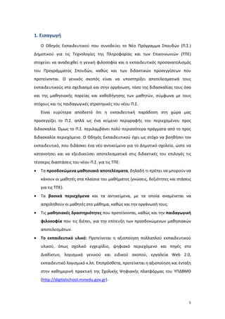 5
1. Εισαγωγή
Ο Οδηγός Εκπαιδευτικού που συνοδεύει το Νέο Πρόγραμμα Σπουδών (Π.Σ.)
Δημοτικού για τις Τεχνολογίες της Πληροφορίας και των Επικοινωνιών (ΤΠΕ)
στοχεύει να αναδειχθεί η γενική φιλοσοφία και ο εκπαιδευτικός προσανατολισμός
του Προγράμματος Σπουδών, καθώς και των διδακτικών προσεγγίσεων που
προτείνονται. Ο γενικός σκοπός είναι να υποστηρίξει αποτελεσματικά τους
εκπαιδευτικούς στο σχεδιασμό και στην οργάνωση, τόσο της διδασκαλίας τους όσο
και της μαθησιακής πορείας και καθοδήγησης των μαθητών, σύμφωνα με τους
στόχους και τις παιδαγωγικές στρατηγικές του νέου Π.Σ.
Είναι ευρύτερα αποδεκτό ότι η εκπαιδευτική παράδοση στη χώρα μας
προσεγγίζει το Π.Σ. απλά ως ένα κείμενο περιγραφής του περιεχομένου προς
διδασκαλία. Όμως το Π.Σ. περιλαμβάνει πολύ περισσότερα πράγματα από το προς
διδασκαλία περιεχόμενο. Ο Οδηγός Εκπαιδευτικού έχει ως στόχο να βοηθήσει τον
εκπαιδευτικό, που διδάσκει ένα νέο αντικείμενο για το Δημοτικό σχολείο, ώστε να
κατανοήσει και να εξειδικεύσει αποτελεσματικά στις διδακτικές του επιλογές τις
τέσσερις διαστάσεις του νέου Π.Σ. για τις ΤΠΕ:
 Τα προσδοκώμενα μαθησιακά αποτελέσματα, δηλαδή τι πρέπει να μπορούν να
κάνουν οι μαθητές στα πλαίσια του μαθήματος (γνώσεις, δεξιότητες και στάσεις
για τις ΤΠΕ).
 Τα βασικά περιεχόμενα και τα αντικείμενα, με τα οποία αναμένεται να
ασχοληθούν οι μαθητές στο μάθημα, καθώς και την οργάνωσή τους.
 Τις μαθησιακές δραστηριότητες που προτείνονται, καθώς και την παιδαγωγική
φιλοσοφία που τις διέπει, για την επίτευξη των προσδοκώμενων μαθησιακών
αποτελεσμάτων.
 Το εκπαιδευτικό υλικό: Προτείνεται η αξιοποίηση πολλαπλού εκπαιδευτικού
υλικού, όπως σχολικό εγχειρίδιο, ψηφιακό περιεχόμενο και πηγές στο
Διαδίκτυο, λογισμικά γενικού και ειδικού σκοπού, εργαλεία Web 2.0,
εκπαιδευτικό λογισμικό κ.λπ. Επιπρόσθετα, προτείνεται η αξιοποίηση και ένταξη
στην καθημερινή πρακτική της Σχολικής Ψηφιακής πλατφόρμας του ΥΠΔΒΜΘ
(http://digitalschool.minedu.gov.gr).
 