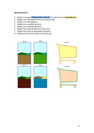 62
Δραστηριότητα 6
1. Ανοίξτε το αρχείο «Παρουσιάζω τα φυτά» που βρίσκεται στα Έγγραφά μου.
2. Γράψτε έναν κατάλληλο τίτλο για το κείμενό σας.
3. Γράψτε για τι θα μιλήσετε.
4. Γράψτε για τις ομάδες φυτών Α.
5. Γράψτε για τις ομάδες φυτών Β.
6. Γράψτε ποια είναι τα φυτά του τόπου σας.
7. Γράψτε ποιο είναι το αγαπημένο σας φυτό.
8. Αποθηκεύστε και εκτυπώστε το κείμενό σας.
 