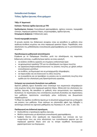 64
Εκπαιδευτικό Σενάριο
Τίτλος: Σχέδιο έρευνας «Ένα γράμμα»
Τάξη: Α’ Δημοτικού
Ενότητα: Υλοποιώ σχέδια έρευνας με ΤΠΕ
Εμπλεκόμενες έννοιες: Εννοιολογική χαρτογράφηση, σχέσεις εννοιών, περιγραφή
εννοιών, παραγωγή γραπτού λόγου, κειμενογράφος, σχέδια έρευνας
Εκτιμώμενη Διάρκεια: 3 διδακτικές ώρες
Γενική περιγραφή σεναρίου
Ο γενικός σκοπός του διδακτικού σεναρίου είναι να ασκηθούν οι μαθητές στην
ανάλυση-σύνθεση κειμένου και στην παραγωγή γραπτού λόγου. Παράλληλα, στην
αξιοποίηση της μεθοδολογίας εννοιολογικής χαρτογράφησης για τη μοντελοποίηση
κειμένου.
Προσδοκώμενα μαθησιακά αποτελέσματα
Σύμφωνα με το Πρόγραμμα Σπουδών, μετά την ολοκλήρωση της παρούσας
διδακτικής ενότητας, ο μαθητής/τρια πρέπει να είναι ικανός/ή
 να αναλύει σύνθετες εργασίες σε επιμέρους απλούστερα έργα
 να χρησιμοποιεί εργαλεία ΤΠΕ για την ολοκλήρωση των έργων τους/της
 να οργανώνει/παρουσιάζει/επικοινωνεί τις γνώσεις τους/της με χρήση απλών
εννοιολογικών μοντέλων
 να συνθέτει, να δημιουργεί και να μετασχηματίζει πληροφορίες
 να παρουσιάζει και να επικοινωνεί τις ιδέες τους/της
 να συνεργάζεται και να προσφέρει τις γνώσεις και τις ικανότητές τους/της στην
ομάδα για την υλοποίηση μιας δραστηριότητας-εργασίας.
Εκτίμηση των γνωστικών δυσκολιών των μαθητών
Αρκετοί μαθητές έχουν δυσκολία στον εντοπισμό των σημαντικών πληροφοριών
ενός κειμένου ή/και στην παραγωγή γραπτού λόγου. Μέσα από την υλοποίηση του
σχεδίου έρευνας, θα ασκηθούν οι μαθητές στην αντιμετώπιση των παραπάνω
δυσκολιών. Σε περιπτώσεις που εντοπίζονται γνωστικές δυσκολίες και παρανοήσεις
των μαθητών, προτείνεται υποστήριξη μέσω συζήτησης και βιωματικών
παραδειγμάτων.
Το θέμα του σχεδίου συνδέεται άμεσα με το γλωσσικό γραμματισμό και με βιώματα
και γνώσεις των μαθητών. Είναι σκόπιμο να υλοποιηθεί αφού έχει διδαχθεί η
αντίστοιχη ενότητα του σχετικού μαθήματος της Γλώσσας (τ. Β΄, ενότ. 7, σελ. 32).
Παιδαγωγική και Διδακτική προσέγγιση
 Ακολουθείται η προσέγγιση σχεδίου έρευνας.
 Μελέτη περίπτωσης με αξιοποίηση εννοιολογικής χαρτογράφησης.
 Έμφαση δίνεται στην οργάνωση και παρουσίαση των εννοιών και των
συσχετίσεών τους και στην αξιοποίηση των εννοιολογικών χαρτών για την
παραγωγή γραπτού λόγου αντί για τη στείρα εκμάθηση λειτουργικών
χαρακτηριστικών των λογισμικών.
 