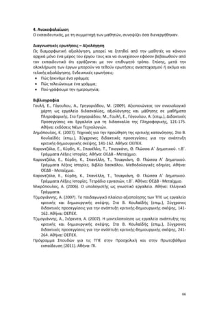 66
4. Ανακεφαλαίωση
Ο εκπαιδευτικός, με τη συμμετοχή των μαθητών, συνοψίζει όσα διενεργήθηκαν.
Διαγνωστικές ερωτήσεις – Αξιολόγηση
Ως διαμορφωτική αξιολόγηση, μπορεί να ζητηθεί από την μαθητές να κάνουν
αρχικά μόνο ένα μέρος του έργου τους και να συνεχίσουν εφόσον βεβαιωθούν από
τον εκπαιδευτικό ότι εργάζονται με τον επιθυμητό τρόπο. Επίσης, μετά την
ολοκλήρωση των έργων μπορούν να τεθούν ερωτήσεις αναστοχασμού ή ακόμα και
τελικής αξιολόγησης. Ενδεικτικές ερωτήσεις:
 Πώς ξεκινάμε ένα γράμμα;
 Πώς τελειώνουμε ένα γράμμα;
 Πού γράφουμε την ημερομηνία;
Βιβλιογραφία
Γουλή, Ε., Γόγουλου, Α., Γρηγοριάδου, Μ. (2009). Αξιοποιώντας τον εννοιολογικό
χάρτη ως εργαλείο διδασκαλίας, αξιολόγησης και μάθησης σε μαθήματα
Πληροφορικής. Στο Γρηγοριάδου, Μ., Γουλή, Ε., Γόγουλου, Α. (επιμ.), Διδακτικές
Προσεγγίσεις και Εργαλεία για τη διδασκαλία της Πληροφορικής, 121-175.
Αθήνα: εκδόσεις Νέων Τεχνολογιών.
Δημόπουλος, Κ. (2007). Τεχνικές για την προώθηση της κριτικής κατανόησης. Στο Β.
Κουλαϊδής (επιμ.), Σύγχρονες διδακτικές προσεγγίσεις για την ανάπτυξη
κριτικής-δημιουργικής σκέψης, 141-162. Αθήνα: ΟΕΠΕΚ.
Καραντζόλα, Ε., Κύρδη, Κ., Σπανέλλη, Τ., Τσιαγκάνη, Θ. Γλώσσα Α΄ Δημοτικού. τ.Β΄.
Γράμματα Λέξεις Ιστορίες. Αθήνα: ΟΕΔΒ - Μεταίχμιο.
Καραντζόλα, Ε., Κύρδη, Κ., Σπανέλλη, Τ., Τσιαγκάνη, Θ. Γλώσσα Α΄ Δημοτικού.
Γράμματα Λέξεις Ιστορίες. Βιβλίο δασκάλου. Μεθοδολογικές οδηγίες. Αθήνα:
ΟΕΔΒ - Μεταίχμιο.
Καραντζόλα, Ε., Κύρδη, Κ., Σπανέλλη, Τ., Τσιαγκάνη, Θ. Γλώσσα Α΄ Δημοτικού.
Γράμματα Λέξεις Ιστορίες. Τετράδιο εργασιών, τ.Β΄. Αθήνα: ΟΕΔΒ - Μεταίχμιο.
Μικρόπουλος, Α. (2006). Ο υπολογιστής ως γνωστικό εργαλείο. Αθήνα: Ελληνικά
Γράμματα.
Τζιμογιάννης, Α. (2007). Το παιδαγωγικό πλαίσιο αξιοποίησης των ΤΠΕ ως εργαλείο
κριτικής και δημιουργικής σκέψης. Στο Β. Κουλαϊδής (επιμ.), Σύγχρονες
διδακτικές προσεγγίσεις για την ανάπτυξη κριτικής-δημιουργικής σκέψης, 141-
162. Αθήνα: ΟΕΠΕΚ.
Τζιμογιάννης, Α., Σιόρεντα, Α. (2007). Η μοντελοποίηση ως εργαλείο ανάπτυξης της
κριτικής και δημιουργικής σκέψης. Στο Β. Κουλαϊδής (επιμ.), Σύγχρονες
διδακτικές προσεγγίσεις για την ανάπτυξη κριτικής-δημιουργικής σκέψης, 241-
264. Αθήνα: ΟΕΠΕΚ.
Πρόγραμμα Σπουδών για τις ΤΠΕ στην Προσχολική και στην Πρωτοβάθμια
εκπαίδευση (2011). Αθήνα: ΠΙ.
 