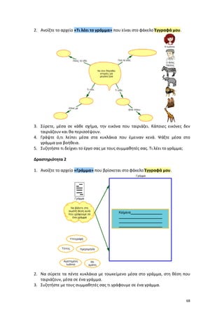 68
2. Ανοίξτε το αρχείο «Τι λέει το γράμμα» που είναι στο φάκελο Έγγραφά μου.
3. Σύρετε, μέσα σε κάθε σχήμα, την εικόνα που ταιριάζει. Κάποιες εικόνες δεν
ταιριάζουν και θα περισσέψουν.
4. Γράψτε ό,τι λείπει μέσα στα κυκλάκια που έμειναν κενά. Ψάξτε μέσα στο
γράμμα για βοήθεια.
5. Συζητήστε τι δείχνει το έργο σας με τους συμμαθητές σας. Τι λέει το γράμμα;
Δραστηριότητα 2
1. Ανοίξτε το αρχείο «Γράμμα» που βρίσκεται στο φάκελο Έγγραφά μου.
2. Να σύρετε τα πέντε κυκλάκια με τοωκείμενο μέσα στο γράμμα, στη θέση που
ταιριάζουν, μέσα σε ένα γράμμα.
3. Συζητήστε με τους συμμαθητές σας τι γράφουμε σε ένα γράμμα.
 