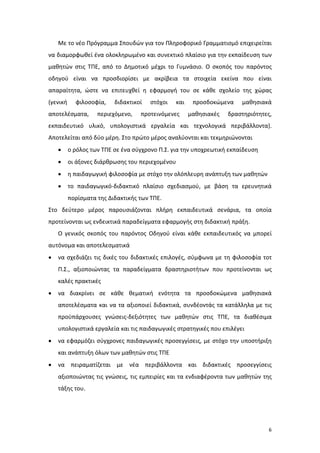 6
Με το νέο Πρόγραμμα Σπουδών για τον Πληροφορικό Γραμματισμό επιχειρείται
να διαμορφωθεί ένα ολοκληρωμένο και συνεκτικό πλαίσιο για την εκπαίδευση των
μαθητών στις ΤΠΕ, από το Δημοτικό μέχρι το Γυμνάσιο. Ο σκοπός του παρόντος
οδηγού είναι να προσδιορίσει με ακρίβεια τα στοιχεία εκείνα που είναι
απαραίτητα, ώστε να επιτευχθεί η εφαρμογή του σε κάθε σχολείο της χώρας
(γενική φιλοσοφία, διδακτικοί στόχοι και προσδοκώμενα μαθησιακά
αποτελέσματα, περιεχόμενο, προτεινόμενες μαθησιακές δραστηριότητες,
εκπαιδευτικό υλικό, υπολογιστικά εργαλεία και τεχνολογικά περιβάλλοντα).
Αποτελείται από δύο μέρη. Στο πρώτο μέρος αναλύονται και τεκμηριώνονται
 ο ρόλος των ΤΠΕ σε ένα σύγχρονο Π.Σ. για την υποχρεωτική εκπαίδευση
 οι άξονες διάρθρωσης του περιεχομένου
 η παιδαγωγική φιλοσοφία με στόχο την ολόπλευρη ανάπτυξη των μαθητών
 το παιδαγωγικό-διδακτικό πλαίσιο σχεδιασμού, με βάση τα ερευνητικά
πορίσματα της Διδακτικής των ΤΠΕ.
Στο δεύτερο μέρος παρουσιάζονται πλήρη εκπαιδευτικά σενάρια, τα οποία
προτείνονται ως ενδεικτικά παραδείγματα εφαρμογής στη διδακτική πράξη.
Ο γενικός σκοπός του παρόντος Οδηγού είναι κάθε εκπαιδευτικός να μπορεί
αυτόνομα και αποτελεσματικά
 να σχεδιάζει τις δικές του διδακτικές επιλογές, σύμφωνα με τη φιλοσοφία τοτ
Π.Σ., αξιοποιώντας τα παραδείγματα δραστηριοτήτων που προτείνονται ως
καλές πρακτικές
 να διακρίνει σε κάθε θεματική ενότητα τα προσδοκώμενα μαθησιακά
αποτελέσματα και να τα αξιοποιεί διδακτικά, συνδέοντάς τα κατάλληλα με τις
προϋπάρχουσες γνώσεις-δεξιότητες των μαθητών στις ΤΠΕ, τα διαθέσιμα
υπολογιστικά εργαλεία και τις παιδαγωγικές στρατηγικές που επιλέγει
 να εφαρμόζει σύγχρονες παιδαγωγικές προσεγγίσεις, με στόχο την υποστήριξη
και ανάπτυξη όλων των μαθητών στις ΤΠΕ
 να πειραματίζεται με νέα περιβάλλοντα και διδακτικές προσεγγίσεις
αξιοποιώντας τις γνώσεις, τις εμπειρίες και τα ενδιαφέροντα των μαθητών της
τάξης του.
 