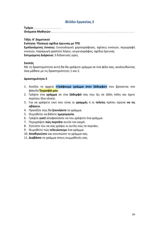 69
Φύλλο Εργασίας 2
Τμήμα: . . . . . . . . . . . . . . . . . .
Ονόματα Μαθητών: . . . . . . . . . . . . . . . . . . . . . . . . . . . . . . . . . . . . . . . . . . . . . . . . . . . . . .
Τάξη: Α’ Δημοτικού
Ενότητα: Υλοποιώ σχέδια έρευνας με ΤΠΕ
Εμπλεκόμενες έννοιες: Εννοιολογική χαρτογράφηση, σχέσεις εννοιών, περιγραφή
εννοιών, παραγωγή γραπτού λόγου, κειμενογράφος, σχέδια έρευνας
Εκτιμώμενη Διάρκεια: 3 διδακτικές ώρες
Σκοπός
Με τη δραστηριότητα αυτή θα θα γράψετε γράμμα σε ένα φίλο σας, ακολουθώντας
όσα μάθατε με τις δραστηριότητες 1 και 2.
Δραστηριότητα 3
1. Ανοίξτε το αρχείο «Γράφουμε γράμμα στον ξάδερφο» που βρίσκεται στο
φάκελο Έγγραφά μου.
2. Γράψτε ένα γράμμα σε ένα ξάδερφό σας που ζει σε άλλη πόλη και έχετε
περίπου ίδια ηλικία.
3. Για να γράψετε εκεί που είναι οι γραμμές ή οι τελείες πρέπει πρώτα να τις
σβήσετε.
4. Προσέξτε πώς θα ξεκινήσετε το γράμμα.
5. Θυμηθείτε να βάλετε ημερομηνία.
6. Γράψτε γιατί αποφασίσατε να του γράψετε ένα γράμμα.
7. Περιγράψτε πώς περνάτε αυτόν τον καιρό.
8. Ζητείστε του να σας γράψει κι αυτός πώς τα περνάει.
9. Θυμηθείτε πώς τελειώνουμε ένα γράμμα.
10. Αποθηκεύστε και εκτυπώστε το γράμμα σας.
11. Διαβάστε το γράμμα στους συμμαθητές σας.
 