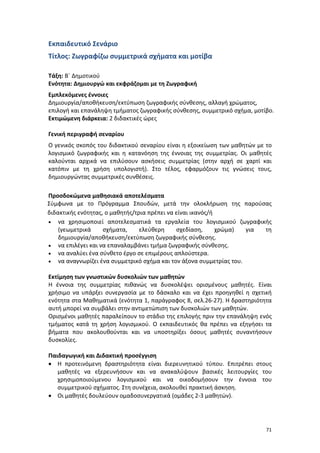 71
Εκπαιδευτικό Σενάριο
Τίτλος: Ζωγραφίζω συμμετρικά σχήματα και μοτίβα
Τάξη: Β΄ Δημοτικού
Ενότητα: Δημιουργώ και εκφράζομαι με τη Ζωγραφική
Εμπλεκόμενες έννοιες
Δημιουργία/αποθήκευση/εκτύπωση ζωγραφικής σύνθεσης, αλλαγή χρώματος,
επιλογή και επανάληψη τμήματος ζωγραφικής σύνθεσης, συμμετρικό σχήμα, μοτίβο.
Εκτιμώμενη διάρκεια: 2 διδακτικές ώρες
Γενική περιγραφή σεναρίου
Ο γενικός σκοπός του διδακτικού σεναρίου είναι η εξοικείωση των μαθητών με το
λογισμικό ζωγραφικής και η κατανόηση της έννοιας της συμμετρίας. Οι μαθητές
καλούνται αρχικά να επιλύσουν ασκήσεις συμμετρίας (στην αρχή σε χαρτί και
κατόπιν με τη χρήση υπολογιστή). Στο τέλος, εφαρμόζουν τις γνώσεις τους,
δημιουργώντας συμμετρικές συνθέσεις.
Προσδοκώμενα μαθησιακά αποτελέσματα
Σύμφωνα με το Πρόγραμμα Σπουδών, μετά την ολοκλήρωση της παρούσας
διδακτικής ενότητας, ο μαθητής/τρια πρέπει να είναι ικανός/ή
 να χρησιμοποιεί αποτελεσματικά τα εργαλεία του λογισμικού ζωγραφικής
(γεωμετρικά σχήματα, ελεύθερη σχεδίαση, χρώμα) για τη
δημιουργία/αποθήκευση/εκτύπωση ζωγραφικής σύνθεσης.
 να επιλέγει και να επαναλαμβάνει τμήμα ζωγραφικής σύνθεσης.
 να αναλύει ένα σύνθετο έργο σε επιμέρους απλούστερα.
 να αναγνωρίζει ένα συμμετρικό σχήμα και τον άξονα συμμετρίας του.
Εκτίμηση των γνωστικών δυσκολιών των μαθητών
Η έννοια της συμμετρίας πιθανώς να δυσκολέψει ορισμένους μαθητές. Είναι
χρήσιμο να υπάρξει συνεργασία με το δάσκαλο και να έχει προηγηθεί η σχετική
ενότητα στα Μαθηματικά (ενότητα 1, παράγραφος 8, σελ.26-27). Η δραστηριότητα
αυτή μπορεί να συμβάλει στην αντιμετώπιση των δυσκολιών των μαθητών.
Ορισμένοι μαθητές παραλείπουν το στάδιο της επιλογής πριν την επανάληψη ενός
τμήματος κατά τη χρήση λογισμικού. Ο εκπαιδευτικός θα πρέπει να εξηγήσει τα
βήματα που ακολουθούνται και να υποστηρίξει όσους μαθητές συναντήσουν
δυσκολίες.
Παιδαγωγική και Διδακτική προσέγγιση
 Η προτεινόμενη δραστηριότητα είναι διερευνητικού τύπου. Επιτρέπει στους
μαθητές να εξερευνήσουν και να ανακαλύψουν βασικές λειτουργίες του
χρησιμοποιούμενου λογισμικού και να οικοδομήσουν την έννοια του
συμμετρικού σχήματος. Στη συνέχεια, ακολουθεί πρακτική άσκηση.
 Οι μαθητές δουλεύουν ομαδοσυνεργατικά (ομάδες 2-3 μαθητών).
 