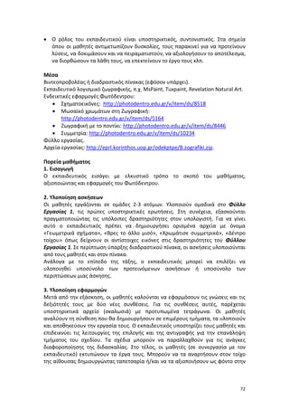 72
 Ο ρόλος του εκπαιδευτικού είναι υποστηρικτικός, συντονιστικός. Στα σημεία
όπου οι μαθητές αντιμετωπίζουν δυσκολίες, τους παρακινεί για να προτείνουν
λύσεις, να δοκιμάσουν και να πειραματιστούν, να αξιολογήσουν το αποτέλεσμα,
να διορθώσουν τα λάθη τους, να επεκτείνουν το έργο τους κλπ.
Μέσα
Bιντεοπροβολέας ή διαδραστικός πίνακας (εφόσον υπάρχει).
Εκπαιδευτικό λογισμικό ζωγραφικής, π.χ. MsPaint, Tuxpaint, Revelation Natural Art.
Ενδεικτικές εφαρμογές Φωτόδεντρου:
 Σχηματοεικόνες: http://photodentro.edu.gr/v/item/ds/8518
 Μωσαϊκό χρωμάτων στη Ζωγραφική:
http://photodentro.edu.gr/v/item/ds/5164
 Ζωγραφική με το ποντίκι: http://photodentro.edu.gr/v/item/ds/8446
 Συμμετρία: http://photodentro.edu.gr/v/item/ds/10234
Φύλλο εργασίας.
Αρχεία εργασίας: http://eprl.korinthos.uop.gr/odekptpe/B.zografiki.zip.
Πορεία μαθήματος
1. Εισαγωγή
Ο εκπαιδευτικός εισάγει με ελκυστικό τρόπο το σκοπό του μαθήματος,
αξιοποιώντας και εφαρμογές του Φωτόδεντρου.
2. Yλοποίηση ασκήσεων
Οι μαθητές εργάζονται σε ομάδες 2-3 ατόμων. Υλοποιούν ομαδικά στο Φύλλο
Εργασίας 1, τις πρώτες υποστηρικτικές ερωτήσεις. Στη συνέχεια, εξασκούνται
πραγματοποιώντας τις υπόλοιπες δραστηριότητες στον υπολογιστή. Για να γίνει
αυτό ο εκπαιδευτικός πρέπει να δημιουργήσει ορισμένα αρχεία με όνομα
«Γεωμετρικά σχήματα», «Βρες το άλλο μισό», «Χρωμάτισε συμμετρικά», «Δέντρο
τοίχου» όπως δείχνουν οι αντίστοιχες εικόνες στις δραστηριότητες του Φύλλου
Εργασίας 1. Σε περίπτωση ύπαρξης διαδραστικού πίνακα, οι ασκήσεις υλοποιούνται
από τους μαθητές και στον πίνακα.
Ανάλογα με το επίπεδο της τάξης, ο εκπαιδευτικός μπορεί να επιλέξει να
υλοποιηθεί υποσύνολο των προτεινόμενων ασκήσεων ή υποσύνολο των
περιπτώσεων μιας άσκησης.
3. Υλοποίηση εφαρμογών
Μετά από την εξάσκηση, οι μαθητές καλούνται να εφαρμόσουν τις γνώσεις και τις
δεξιότητές τους με δύο νέες συνθέσεις. Για τις συνθέσεις αυτές, παρέχεται
υποστηρικτικά αρχείο (σκαλωσιά) με προτυπωμένα τετράγωνα. Οι μαθητές
αναλύουν τη σύνθεση που θα δημιουργήσουν σε επιμέρους τμήματα, τα υλοποιούν
και αποθηκεύουν την εργασία τους. Ο εκπαιδευτικός υποστηρίζει τους μαθητές και
επιδεικνύει τις λειτουργίες της επιλογής και της αντιγραφής για την επανάληψη
τμήματος του σχεδίου. Τα σχέδια μπορούν να παραλλαχθούν για τις ανάγκες
διαφοροποίησης της διδασκαλίας. Στο τέλος, οι μαθητές (σε συνεργασία με τον
εκπαιδευτικό) εκτυπώνουν τα έργα τους. Μπορούν να τα αναρτήσουν στον τοίχο
της αίθουσας δημιουργώντας ταπετσαρία ή/και να τα αξιοποιήσουν ως φόντο στην
 