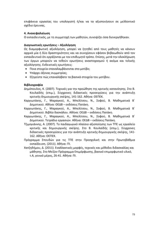 73
επιφάνεια εργασίας του υπολογιστή ή/και να τα αξιοποιήσουν σε μελλοντικό
σχέδιο έρευνας.
4. Ανακεφαλαίωση
Ο εκπαιδευτικός, με τη συμμετοχή των μαθητών, συνοψίζει όσα διενεργήθηκαν.
Διαγνωστικές ερωτήσεις – Αξιολόγηση
Ως διαμορφωτική αξιολόγηση, μπορεί να ζητηθεί από τους μαθητές να κάνουν
αρχικά μία ή δύο δραστηριότητες και να συνεχίσουν εφόσον βεβαιωθούν από τον
εκπαιδευτικό ότι εργάζονται με τον επιθυμητό τρόπο. Επίσης, μετά την ολοκλήρωση
των έργων μπορούν να τεθούν ερωτήσεις αναστοχασμού ή ακόμα και τελικής
αξιολόγησης. Ενδεικτικές ερωτήσεις:
 Ποια στοιχεία επαναλαμβάνονται στο μοτίβο;
 Υπάρχει άξονας συμμετρίας;
 Εξηγείστε πώς επαναλάβατε τα βασικά στοιχεία του μοτίβου.
Βιβλιογραφία
Δημόπουλος, Κ. (2007). Τεχνικές για την προώθηση της κριτικής κατανόησης. Στο Β.
Κουλαϊδής (επιμ.), Σύγχρονες διδακτικές προσεγγίσεις για την ανάπτυξη
κριτικής-δημιουργικής σκέψης, 141-162. Αθήνα: ΟΕΠΕΚ.
Καργιωτάκης, Γ., Μαραγκού, Α., Μπελίτσου, Ν., Σοφού, Β. Μαθηματικά Β΄
Δημοτικού. Αθήνα: ΟΕΔΒ – εκδόσεις Πατάκη.
Καργιωτάκης, Γ., Μαραγκού, Α., Μπελίτσου, Ν., Σοφού, Β. Μαθηματικά Β΄
Δημοτικού. Βιβλίο δασκάλου. Αθήνα: ΟΕΔΒ – εκδόσεις Πατάκη.
Καργιωτάκης, Γ., Μαραγκού, Α., Μπελίτσου, Ν., Σοφού, Β. Μαθηματικά Β΄
Δημοτικού. Τετράδιο εργασιών. Αθήνα: ΟΕΔΒ – εκδόσεις Πατάκη.
Τζιμογιάννης, Α. (2007). Το παιδαγωγικό πλαίσιο αξιοποίησης των ΤΠΕ ως εργαλείο
κριτικής και δημιουργικής σκέψης. Στο Β. Κουλαϊδής (επιμ.), Σύγχρονες
διδακτικές προσεγγίσεις για την ανάπτυξη κριτικής-δημιουργικής σκέψης, 141-
162. Αθήνα: ΟΕΠΕΚ.
Πρόγραμμα Σπουδών για τις ΤΠΕ στην Προσχολική και στην Πρωτοβάθμια
εκπαίδευση. (2011). Αθήνα: ΠΙ.
Χατζηδήμου, Δ. (2011). Εναλλακτικές μορφές, τεχνικές και μέθοδοι διδασκαλίας και
μάθησης. Στο Μείζον Πρόγραμμα Επιμόρφωσης, βασικό επιμορφωτικό υλικό,
τ.Α, γενικό μέρος, 26-41. Αθήνα: ΠΙ.
 