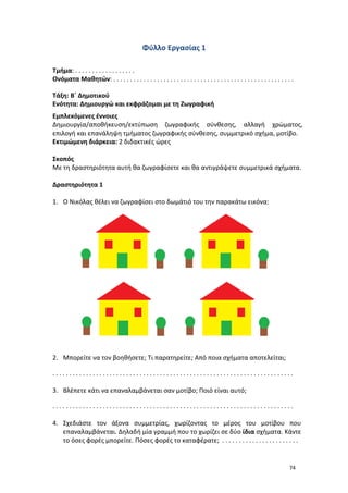 74
Φύλλο Εργασίας 1
Τμήμα: . . . . . . . . . . . . . . . . . .
Ονόματα Μαθητών: . . . . . . . . . . . . . . . . . . . . . . . . . . . . . . . . . . . . . . . . . . . . . . . . . . . . . .
Τάξη: Β΄ Δημοτικού
Ενότητα: Δημιουργώ και εκφράζομαι με τη Ζωγραφική
Εμπλεκόμενες έννοιες
Δημιουργία/αποθήκευση/εκτύπωση ζωγραφικής σύνθεσης, αλλαγή χρώματος,
επιλογή και επανάληψη τμήματος ζωγραφικής σύνθεσης, συμμετρικό σχήμα, μοτίβο.
Εκτιμώμενη διάρκεια: 2 διδακτικές ώρες
Σκοπός
Με τη δραστηριότητα αυτή θα ζωγραφίσετε και θα αντιγράψετε συμμετρικά σχήματα.
Δραστηριότητα 1
1. Ο Νικόλας θέλει να ζωγραφίσει στο δωμάτιό του την παρακάτω εικόνα:
2. Μπορείτε να τον βοηθήσετε; Τι παρατηρείτε; Από ποια σχήματα αποτελείται;
. . . . . . . . . . . . . . . . . . . . . . . . . . . . . . . . . . . . . . . . . . . . . . . . . . . . . . . . . . . . . . . . . . . . . . . .
3. Βλέπετε κάτι να επαναλαμβάνεται σαν μοτίβο; Ποιό είναι αυτό;
. . . . . . . . . . . . . . . . . . . . . . . . . . . . . . . . . . . . . . . . . . . . . . . . . . . . . . . . . . . . . . . . . . . . . . . .
4. Σχεδιάστε τον άξονα συμμετρίας, χωρίζοντας το μέρος του μοτίβου που
επαναλαμβάνεται. Δηλαδή μία γραμμή που το χωρίζει σε δύο ίδια σχήματα. Κάντε
το όσες φορές μπορείτε. Πόσες φορές το καταφέρατε; . . . . . . . . . . . . . . . . . . . . . . .
 
