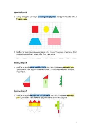 75
Δραστηριότητα 2
1. Άνοιξε το αρχείο με όνομα «Γεωμετρικά σχήματα» που βρίσκεται στο φάκελο
Έγγραφά μου.
2. Σχεδιάστε τους άξονες συμμετρίας σε κάθε σχήμα. Υπάρχουν σχήματα με δύο ή
περισσότερους άξονες συμμετρία; Ποιά είναι αυτά;
. . . . . . . . . . . . . . . . . . . . . . . . . . . . . . . . . . . . . . . . . . . . . . . . . . . . . . . . . . . . . . . . . . . . . . . .
Δραστηριότητα 3
1. Ανοίξτε το αρχείο «Βρες το άλλο μισό» που είναι στο φάκελο Έγγραφά μου.
Σχεδιάστε σε κάθε σχήμα το άλλο του μισό. Το τελικό σχήμα πρέπει να είναι
συμμετρικό.
Δραστηριότητα 4
1. Ανοίξτε το αρχείο «Χρωμάτισε συμμετρικά» που είναι στο φάκελο Έγγραφά
μου. Χρωματίστε κατάλληλα τα σχήματα για να γίνουν συμμετρικά.
 