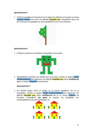 76
Δραστηριότητα 5
1. Η Ελένη ζωγράφισε στο δωμάτιό της το σχήμα που βλέπετε στο αρχείο με όνομα
«Δέντρο τοίχου» που είναι στο φάκελο Έγγραφά μου. Κουράστηκε όμως και
δεν τελείωσε τη ζωγραφιά της. Θα τη βοηθήσετε για να την τελειώσει;
Δραστηριότητα 6
1. Ο Χρήστος πρότεινε στο Νικόλα να ζωγραφίσει ένα ρομπότ.
2. Προσπαθήστε να δείξετε στο Νικόλα πώς να το κάνει. Ανοίξτε το αρχείο «Χαρτί
τετραγωνισμένο» που βρίσκεται στο φάκελο Έγγραφά μου, κάντε αποθήκευση
ως με το όνομα «Ρομπότ» και ξεκινήστε!
Δραστηριότητα 7
1. Στο Νικόλα αρέσει πολύ το μοτίβο με τα σπίτια. Βοηθείστε τον να το
ζωγραφίσει. Ανοίξτε το αρχείο «Χαρτί τετραγωνισμένο» που βρίσκεται στο
φάκελο Έγγραφά μου, κάντε αποθήκευση ως με το όνομα «Σπίτια» και
ξεκινήστε. Ζωγραφίστε μία φορά το κομμάτι της ζωγραφιάς που
επαναλαμβάνεται και μετά αντιγράψτε το.
 