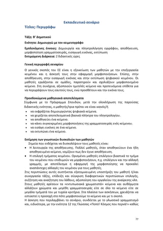 77
Εκπαιδευτικό σενάριο
Τίτλος: Περιγράφω
Τάξη: Β’ Δημοτικού
Ενότητα: Δημιουργώ με τον κειμενογράφο
Εμπλεκόμενες έννοιες: Δημιουργία και πληκτρολόγηση εγγράφου, αποθήκευση,
μορφοποίηση γραμματοσειράς, εισαγωγή εικόνας, εκτύπωση
Εκτιμώμενη Διάρκεια: 2 διδακτικές ώρες
Γενική περιγραφή σεναρίου
Ο γενικός σκοπός του ΕΣ είναι η εξοικείωση των μαθητών με την επεξεργασία
κειμένου και η άσκησή τους στην εφαρμογή μορφοποιήσεων. Επίσης, στην
αποθήκευση, στην εισαγωγή εικόνας και στην εκτύπωση ψηφιακού κειμένου. Οι
μαθητές εργάζονται σε ομάδες, παρατηρούν και σχολιάζουν μορφοποιημένο
κείμενο. Στη συνέχεια, αξιοποιούν ημιτελές κείμενο και προτεινόμενα επίθετα για
να περιγράψουν τους εαυτούς τους, ενώ προσθέτουν και την εικόνα τους.
Προσδοκώμενα μαθησιακά αποτελέσματα
Σύμφωνα με το Πρόγραμμα Σπουδών, μετά την ολοκλήρωση της παρούσας
διδακτικής ενότητας, ο μαθητής/τρια πρέπει να είναι ικανός/ή
 να εκφράζεται δημιουργώντας ψηφιακά κείμενα.
 να χειρίζεται αποτελεσματικά βασικά πλήκτρα του πληκτρολογίου.
 να αποθηκεύει ένα κείμενο.
 να κάνει συγκεκριμένες μορφοποιήσεις της γραμματοσειράς ενός κείμενου.
 να εισάγει εικόνες σε ένα κείμενο.
 να εκτυπώνει ένα κείμενο.
Εκτίμηση των γνωστικών δυσκολιών των μαθητών
Σημεία που ενδέχεται να δυσκολέψουν τους μαθητές είναι:
 Η λειτουργία της αποθήκευσης. Πολλοί μαθητές, όταν αποθηκεύουν ένα ήδη
αποθηκευμένο κείμενο, νομίζουν πως δεν έγινε αποθήκευση.
 Η επιλογή τμήματος κειμένου. Ορισμένοι μαθητές επιλέγουν βιαστικά το τμήμα
του κειμένου που επιθυμούν να μορφοποιήσουν, π.χ. επιλέγουν και την αλλαγή
γραμμής, με αποτέλεσμα η εφαρμογή της μορφοποίησης να προκαλεί
αναπάντεχες αλλαγές του κειμένου για τους μαθητές.
Στις περιπτώσεις αυτές συστήνεται εξατομικευμένη υποστήριξη του μαθητή ή/και
συνεργασία τάξης, επίδειξη και σύγκριση διαφορετικών περιπτώσεων επιλογής,
συζήτηση και αναζήτηση του λάθους, αξιοποίηση του εργαλείου της αναίρεσης κλπ.
Στους μαθητές αρέσουν τα «εντυπωσιακά χρωματιστά» κείμενα και αυθόρμητα
αλλάζουν χρώματα και μεγέθη γραμματοσειράς είτε σε όλο το κείμενο είτε σε
μεγάλα τμήματά του με τυχαία κριτήρια. Στα πλαίσια των ασκήσεων, χρειάζεται να
εστιαστεί η προσοχή στο πότε μορφοποιούμε το κείμενο και με τι σκοπό.
Η άσκηση που περιλαμβάνει το σενάριο, συνδέεται με το γλωσσικό γραμματισμό
και, ειδικότερα, με την ενότητα 12 της Γλώσσας «Ποπό! Κόσμος που περνά!» καθώς
 