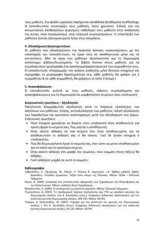 79
τους μαθητές. Στο φύλλο εργασίας παρέχονται κατάλληλα βοηθήματα (scaffolding).
Ο εκπαιδευτικός υποστηρίζει τους μαθητές, όπου χρειαστεί. Ειδικά, για την
αντιμετώπιση λανθασμένων χειρισμών, καθοδηγεί τους μαθητές στην αναζήτηση
της αιτίας, στον πειραματισμό, στην εξαγωγή συμπερασμάτων. Η υποστήριξη των
μαθητών γίνεται εξατομικευμένα ή/και στην ολομέλεια.
4. Ολοκλήρωση δραστηριοτήτων
Οι μαθητές που ολοκληρώνουν την πρακτική άσκηση, συγκεντρώνουν, με την
υποστήριξη του εκπαιδευτικού, τα έργα τους σε αποθηκευτικό μέσο και τα
εκτυπώνουν. Όλα τα έργα των μαθητών αξιοποιούνται για τη δημιουργία
αντίστοιχου βιβλίου/λευκώματος. Το βιβλίο δίνεται στους μαθητές για να
συμπληρώσουν χειρόγραφα ένα προτέρημα/χαρακτηριστικό των συμμαθητών τους.
Ο εκπαιδευτικός υπογραμμίζει την ανάγκη ανάδειξης μόνο θετικών στοιχείων και
περιγράφει τη χειρόγραφη δραστηριότητα (π.χ. κάθε μαθητής θα γράψει για 2
συμμαθητές & σε κάθε συμμαθητή, θα γράψουν το πολύ 2 άτομα.)
5. Ανακεφαλαίωση
Ο εκπαιδευτικός συζητά με τους μαθητές, εξάγουν συμπεράσματα και
ανακεφαλαιώνουν για τη δημιουργία και μορφοποίηση κειμένων στον υπολογιστή.
Διαγνωστικές ερωτήσεις – Αξιολόγηση
Προτείνεται διαμορφωτική αξιολόγηση κατά τη διάρκεια υλοποίησης των
ασκήσεων των μαθητών. Επίσης, αυτοαξιολόγηση των μαθητών, τελική αξιολόγηση
των παραδοτέων και ερωτήσεις αναστοχασμού μετά την ολοκλήρωση των έργων.
Ενδεικτικές ερωτήσεις:
 Ποια στοιχεία χρειάζεται να δώσετε στον υπολογιστή όταν αποθηκεύετε για
πρώτη φορά το κείμενό σας; Πώς γίνεται η αποθήκευση;
 Όταν κάνετε αλλαγές σε ένα κείμενο που ήταν αποθηκευμένο, για να
αποθηκευτούν οι αλλαγές σας τι θα κάνετε; Γιατί δε ζητάει στοιχεία ο
υπολογιστής;
 Πώς θα δημιουργήσετε ξανά το κείμενό σας, έτσι ώστε να μείνει αποθηκευμένο
και το παλιό και το καινούριο κείμενο;
 Όταν κάνετε αλλαγές στη μορφή του κειμένου, ποιο κομμάτι (ποιες λέξεις) θα
αλλάξει;
 Γιατί αλλάξατε μορφή σε αυτό το κομμάτι;
Βιβλιογραφία
Γαβριηλίδου, Ζ., Σφυρόερα, Μ., Μπεζέ, Λ. Γλώσσα Β΄ Δημοτικού. τ.Β΄ (Βιβλίο μαθητή, Βιβλίο
Δασκάλου, Τετράδιο Εργασιών). Ταξίδι στον κόσμο της Γλώσσας. Αθήνα: ΟΕΔΒ – Ελληνικά
Γράμματα.
Κόμης, Β. (2004). Εισαγωγή στις εκπαιδευτικές εφαρμογές των Τεχνολογιών της Πληροφορίας και
των Επικοινωνιών. Αθήνα: εκδόσεις Νέων Τεχνολογιών.
Μικρόπουλος, Α. (2006). Ο υπολογιστής ως γνωστικό εργαλείο. Αθήνα: Ελληνικά Γράμματα.
Τζιμογιάννης, Α. (2007). Το παιδαγωγικό πλαίσιο αξιοποίησης των ΤΠΕ ως εργαλείο κριτικής και
δημιουργικής σκέψης. Στο Β. Κουλαϊδής (επιμ.), Σύγχρονες διδακτικές προσεγγίσεις για την
ανάπτυξη κριτικής-δημιουργικής σκέψης, 309-330. Αθήνα: ΟΕΠΕΚ.
Τσακίρη, Δ. Καπετανίδου, Μ. (2007). Τεχνικές για την ανάπτυξη της κριτικής και δημιουργικής
σκέψης, Ι. Στο Β. Κουλαϊδής (επιμ.), Σύγχρονες διδακτικές προσεγγίσεις για την ανάπτυξη
κριτικής-δημιουργικής σκέψης, 95-120. Αθήνα: ΟΕΠΕΚ.
 