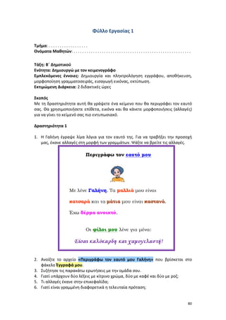 80
Φύλλο Εργασίας 1
Τμήμα: . . . . . . . . . . . . . . . . . .
Ονόματα Μαθητών: . . . . . . . . . . . . . . . . . . . . . . . . . . . . . . . . . . . . . . . . . . . . . . . . . . . . . .
Τάξη: Β΄ Δημοτικού
Ενότητα: Δημιουργώ με τον κειμενογράφο
Εμπλεκόμενες έννοιες: Δημιουργία και πληκτρολόγηση εγγράφου, αποθήκευση,
μορφοποίηση γραμματοσειράς, εισαγωγή εικόνας, εκτύπωση.
Εκτιμώμενη Διάρκεια: 2 διδακτικές ώρες
Σκοπός
Με τη δραστηριότητα αυτή θα γράψετε ένα κείμενο που θα περιγράφει τον εαυτό
σας. Θα χρησιμοποιήσετε επίθετα, εικόνα και θα κάνετε μορφοποιήσεις (αλλαγές)
για να γίνει το κείμενό σας πιο εντυπωσιακό.
Δραστηριότητα 1
1. Η Γαλήνη έγραψε λίγα λόγια για τον εαυτό της. Για να τραβήξει την προσοχή
μας, έκανε αλλαγές στη μορφή των γραμμάτων. Ψάξτε να βρείτε τις αλλαγές.
2. Ανοίξτε το αρχείο «Περιγράφω τον εαυτό μου Γαλήνη» που βρίσκεται στο
φάκελο Έγγραφά μου.
3. Συζήτησε τις παρακάτω ερωτήσεις με την ομάδα σου.
4. Γιατί υπάρχουν δύο λέξεις με κίτρινο χρώμα, δύο με καφέ και δύο με ροζ;
5. Τι αλλαγές έκανε στην επικεφαλίδα;
6. Γιατί είναι γραμμένη διαφορετικά η τελευταία πρόταση;
 