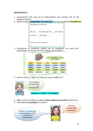81
Δραστηριότητα 2
1. Συνεργαστείτε όλοι μαζί για να παρουσιάσετε τους εαυτούς σας σε ένα
παρόμοιο κείμενο.
2. Άνοιξε το αρχείο «Περιγράφω τον εαυτό μου» που είναι στο φάκελο Έγγραφά μου.
3. Συμπλήρωσε τα κατάλληλα επίθετα για να περιγράψεις τον εαυτό σου.
Συμβουλέψου τον πίνακα που δίνει η Βάγια η Κουκουβάγια:
4. Εκεί που είναι το * βάλε την εικόνα σου και μετά σβήσε το *.
Εισαγωγή -> Εικόνα -> Από αρχείο…
5. Σβήσε το # και στη θέση του γράψε τι λένε οι φίλοι σου για σένα. Ρώτησέ τους.
6. Κάνε αλλαγές στη μορφή του κειμένου:
- Πώς θα βάλεις
την εικόνα σου;
- Δοκίμασε
Κάνε την
επικεφαλίδα
να ξεχωρίζειΆλλαξε τα στοιχεία που
σε περιγράφουν για να
τα προσέξουμε
περισσότερο!
 